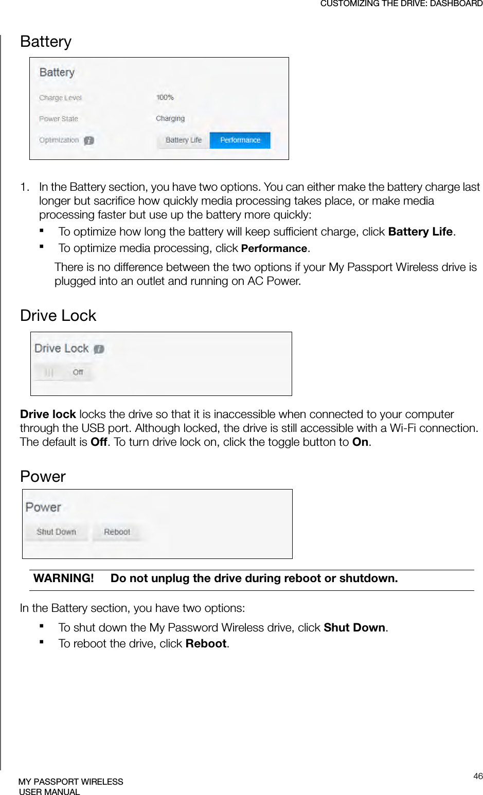 CUSTOMIZING THE DRIVE: DASHBOARD46MY PASSPORT WIRELESSUSER MANUALBattery1.   In the Battery section, you have two options. You can either make the battery charge last longer but sacrifice how quickly media processing takes place, or make media processing faster but use up the battery more quickly:To optimize how long the battery will keep sufficient charge, click Battery Life. To optimize media processing, click Performance.There is no difference between the two options if your My Passport Wireless drive is plugged into an outlet and running on AC Power.Drive LockDrive lock locks the drive so that it is inaccessible when connected to your computer through the USB port. Although locked, the drive is still accessible with a Wi-Fi connection. The default is Off. To turn drive lock on, click the toggle button to On.PowerIn the Battery section, you have two options:To shut down the My Password Wireless drive, click Shut Down.To reboot the drive, click Reboot.WARNING! Do not unplug the drive during reboot or shutdown.