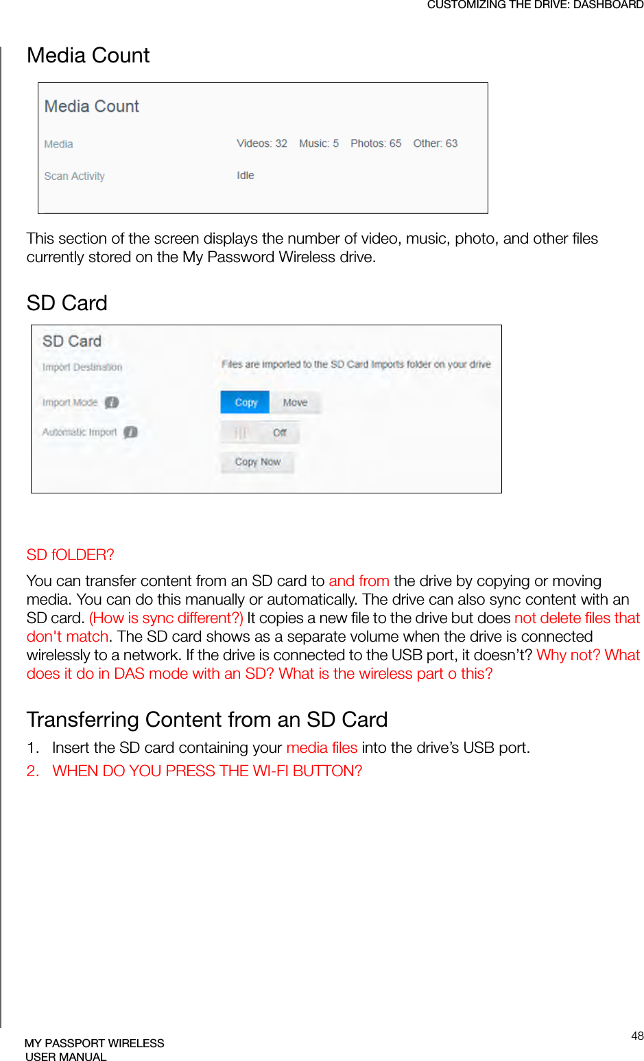 CUSTOMIZING THE DRIVE: DASHBOARD48MY PASSPORT WIRELESSUSER MANUALMedia Count This section of the screen displays the number of video, music, photo, and other files currently stored on the My Password Wireless drive.SD CardSD fOLDER?You can transfer content from an SD card to and from the drive by copying or moving media. You can do this manually or automatically. The drive can also sync content with an SD card. (How is sync different?) It copies a new file to the drive but does not delete files that don&apos;t match. The SD card shows as a separate volume when the drive is connected wirelessly to a network. If the drive is connected to the USB port, it doesn’t? Why not? What does it do in DAS mode with an SD? What is the wireless part o this?Transferring Content from an SD Card1.   Insert the SD card containing your media files into the drive’s USB port.2.   WHEN DO YOU PRESS THE WI-FI BUTTON?
