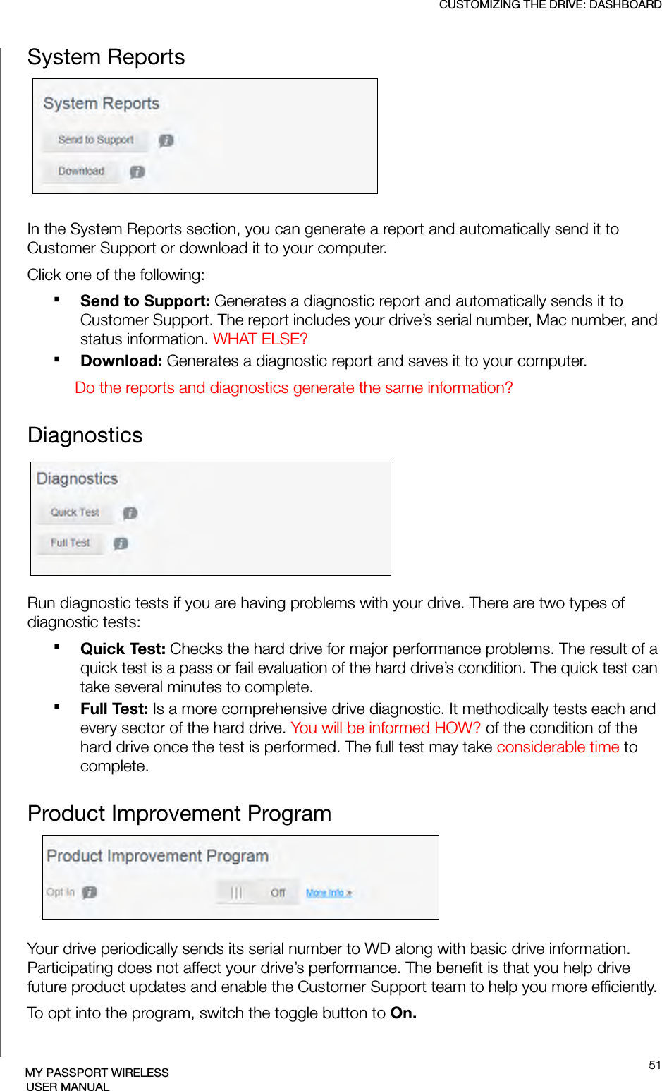 CUSTOMIZING THE DRIVE: DASHBOARD51MY PASSPORT WIRELESSUSER MANUALSystem Reports In the System Reports section, you can generate a report and automatically send it to Customer Support or download it to your computer. Click one of the following:Send to Support: Generates a diagnostic report and automatically sends it to Customer Support. The report includes your drive’s serial number, Mac number, and status information. WHAT ELSE?Download: Generates a diagnostic report and saves it to your computer. Do the reports and diagnostics generate the same information?DiagnosticsRun diagnostic tests if you are having problems with your drive. There are two types of diagnostic tests:Quick Test: Checks the hard drive for major performance problems. The result of a quick test is a pass or fail evaluation of the hard drive’s condition. The quick test can take several minutes to complete.Full Test: Is a more comprehensive drive diagnostic. It methodically tests each and every sector of the hard drive. You will be informed HOW? of the condition of the hard drive once the test is performed. The full test may take considerable time to complete.Product Improvement ProgramYour drive periodically sends its serial number to WD along with basic drive information. Participating does not affect your drive’s performance. The benefit is that you help drive future product updates and enable the Customer Support team to help you more efficiently. To opt into the program, switch the toggle button to On.