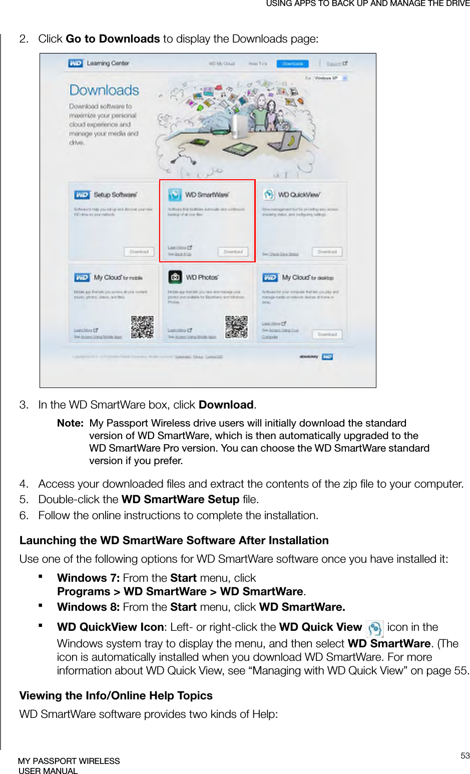 USING APPS TO BACK UP AND MANAGE THE DRIVE53MY PASSPORT WIRELESSUSER MANUAL2.   Click Go to Downloads to display the Downloads page: 3.   In the WD SmartWare box, click Download.Note:  My Passport Wireless drive users will initially download the standard version of WD SmartWare, which is then automatically upgraded to the WD SmartWare Pro version. You can choose the WD SmartWare standard version if you prefer.4.   Access your downloaded files and extract the contents of the zip file to your computer.5.   Double-click the WD SmartWare Setup file.6.   Follow the online instructions to complete the installation.Launching the WD SmartWare Software After InstallationUse one of the following options for WD SmartWare software once you have installed it:Windows 7: From the Start menu, click Programs &gt; WD SmartWare &gt; WD SmartWare. Windows 8: From the Start menu, click WD SmartWare.WD QuickView Icon: Left- or right-click the WD Quick View   icon in the Windows system tray to display the menu, and then select WD SmartWare. (The icon is automatically installed when you download WD SmartWare. For more information about WD Quick View, see “Managing with WD Quick View” on page 55.Viewing the Info/Online Help TopicsWD SmartWare software provides two kinds of Help: