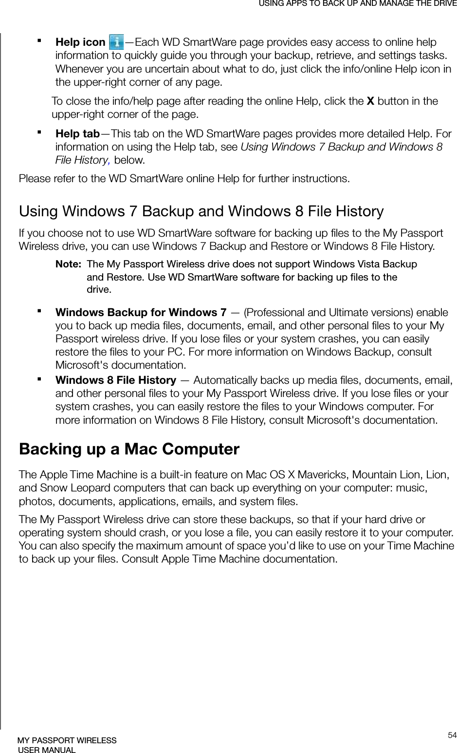USING APPS TO BACK UP AND MANAGE THE DRIVE54MY PASSPORT WIRELESSUSER MANUALHelp icon —Each WD SmartWare page provides easy access to online help information to quickly guide you through your backup, retrieve, and settings tasks. Whenever you are uncertain about what to do, just click the info/online Help icon in the upper-right corner of any page.To close the info/help page after reading the online Help, click the X button in the upper-right corner of the page.Help tab—This tab on the WD SmartWare pages provides more detailed Help. For information on using the Help tab, see Using Windows 7 Backup and Windows 8 File History, below.Please refer to the WD SmartWare online Help for further instructions.Using Windows 7 Backup and Windows 8 File HistoryIf you choose not to use WD SmartWare software for backing up files to the My Passport Wireless drive, you can use Windows 7 Backup and Restore or Windows 8 File History.Note:  The My Passport Wireless drive does not support Windows Vista Backup and Restore. Use WD SmartWare software for backing up files to the drive.Windows Backup for Windows 7 — (Professional and Ultimate versions) enable you to back up media files, documents, email, and other personal files to your My Passport wireless drive. If you lose files or your system crashes, you can easily restore the files to your PC. For more information on Windows Backup, consult Microsoft&apos;s documentation.Windows 8 File History — Automatically backs up media files, documents, email, and other personal files to your My Passport Wireless drive. If you lose files or your system crashes, you can easily restore the files to your Windows computer. For more information on Windows 8 File History, consult Microsoft&apos;s documentation.Backing up a Mac ComputerThe Apple Time Machine is a built-in feature on Mac OS X Mavericks, Mountain Lion, Lion, and Snow Leopard computers that can back up everything on your computer: music, photos, documents, applications, emails, and system files. The My Passport Wireless drive can store these backups, so that if your hard drive or operating system should crash, or you lose a file, you can easily restore it to your computer. You can also specify the maximum amount of space you’d like to use on your Time Machine to back up your files. Consult Apple Time Machine documentation.