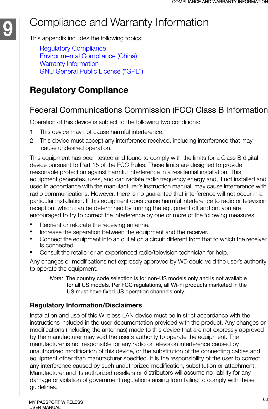 COMPLIANCE AND WARRANTY INFORMATION60MY PASSPORT WIRELESSUSER MANUALCompliance and Warranty InformationThis appendix includes the following topics: Regulatory ComplianceEnvironmental Compliance (China)Warranty InformationGNU General Public License (“GPL”)Regulatory Compliance Federal Communications Commission (FCC) Class B InformationOperation of this device is subject to the following two conditions:1.   This device may not cause harmful interference.2.   This device must accept any interference received, including interference that may cause undesired operation.This equipment has been tested and found to comply with the limits for a Class B digital device pursuant to Part 15 of the FCC Rules. These limits are designed to provide reasonable protection against harmful interference in a residential installation. This equipment generates, uses, and can radiate radio frequency energy and, if not installed and used in accordance with the manufacturer’s instruction manual, may cause interference with radio communications. However, there is no guarantee that interference will not occur in a particular installation. If this equipment does cause harmful interference to radio or television reception, which can be determined by turning the equipment off and on, you are encouraged to try to correct the interference by one or more of the following measures: Reorient or relocate the receiving antenna.Increase the separation between the equipment and the receiver.Connect the equipment into an outlet on a circuit different from that to which the receiver is connected.Consult the retailer or an experienced radio/television technician for help.Any changes or modifications not expressly approved by WD could void the user’s authority to operate the equipment.Note:  The country code selection is for non-US models only and is not available for all US models. Per FCC regulations, all Wi-Fi products marketed in the US must have fixed US operation channels only.Regulatory Information/DisclaimersInstallation and use of this Wireless LAN device must be in strict accordance with the instructions included in the user documentation provided with the product. Any changes or modifications (including the antennas) made to this device that are not expressly approved by the manufacturer may void the user’s authority to operate the equipment. The manufacturer is not responsible for any radio or television interference caused by unauthorized modification of this device, or the substitution of the connecting cables and equipment other than manufacturer specified. It is the responsibility of the user to correct any interference caused by such unauthorized modification, substitution or attachment. Manufacturer and its authorized resellers or distributors will assume no liability for any damage or violation of government regulations arising from failing to comply with these guidelines.51219