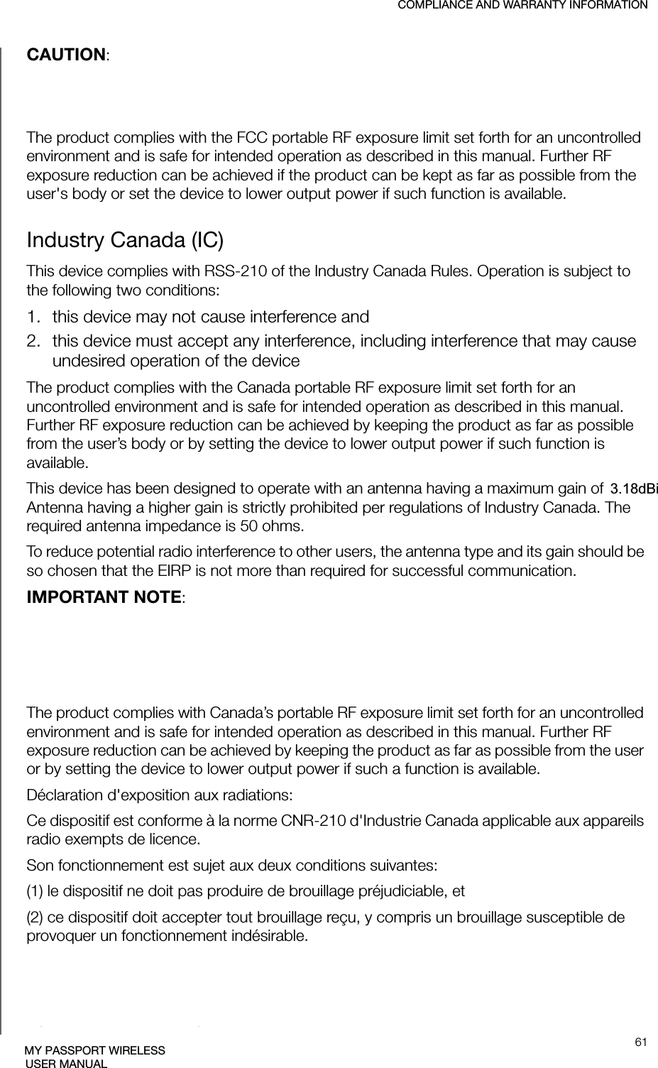 COMPLIANCE AND WARRANTY INFORMATION61MY PASSPORT WIRELESSUSER MANUALCAUTION: To comply with FCC RF exposure compliance requirements, the antenna used for this transmitter must be installed to provide a separation distance of at least 20cm from all persons and must not be co-located or operating in conjunction with any other antenna or transmitter.The product complies with the FCC portable RF exposure limit set forth for an uncontrolled environment and is safe for intended operation as described in this manual. Further RF exposure reduction can be achieved if the product can be kept as far as possible from the user&apos;s body or set the device to lower output power if such function is available.Industry Canada (IC)This device complies with RSS-210 of the Industry Canada Rules. Operation is subject to the following two conditions:1. this device may not cause interference and2. this device must accept any interference, including interference that may cause undesired operation of the deviceThe product complies with the Canada portable RF exposure limit set forth for an uncontrolled environment and is safe for intended operation as described in this manual. Further RF exposure reduction can be achieved by keeping the product as far as possible from the user’s body or by setting the device to lower output power if such function is available.This device has been designed to operate with an antenna having a maximum gain of 2dBi. Antenna having a higher gain is strictly prohibited per regulations of Industry Canada. The required antenna impedance is 50 ohms.To reduce potential radio interference to other users, the antenna type and its gain should be so chosen that the EIRP is not more than required for successful communication.IMPORTANT NOTE: Radiation Exposure Statement:This equipment complies with IC radiation exposure limits set forth for an uncontrolled environment. This equipment should be installed and operated with minimum distance of 20cm between the radiator &amp; your body.The product complies with Canada’s portable RF exposure limit set forth for an uncontrolled environment and is safe for intended operation as described in this manual. Further RF exposure reduction can be achieved by keeping the product as far as possible from the user or by setting the device to lower output power if such a function is available.Déclaration d&apos;exposition aux radiations:Ce dispositif est conforme à la norme CNR-210 d&apos;Industrie Canada applicable aux appareils radio exempts de licence. Son fonctionnement est sujet aux deux conditions suivantes:(1) le dispositif ne doit pas produire de brouillage préjudiciable, et (2) ce dispositif doit accepter tout brouillage reçu, y compris un brouillage susceptible de provoquer un fonctionnement indésirable.Le produit est conforme aux limites d&apos;exposition pour les appareils portables RF pour les Etats-Unis et le Canada établies pour un environnement non contrôlé. Cet équipement doit être installé et utilisé avec un minimum de 20 cm de distance entre la source de rayonnement et votre corps.3.18dBi 