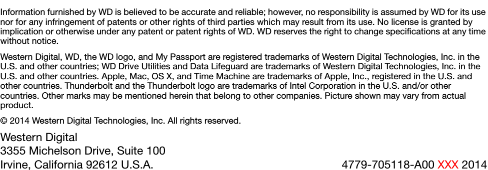 Information furnished by WD is believed to be accurate and reliable; however, no responsibility is assumed by WD for its use nor for any infringement of patents or other rights of third parties which may result from its use. No license is granted by implication or otherwise under any patent or patent rights of WD. WD reserves the right to change specifications at any time without notice.Western Digital, WD, the WD logo, and My Passport are registered trademarks of Western Digital Technologies, Inc. in the U.S. and other countries; WD Drive Utilities and Data Lifeguard are trademarks of Western Digital Technologies, Inc. in the U.S. and other countries. Apple, Mac, OS X, and Time Machine are trademarks of Apple, Inc., registered in the U.S. and other countries. Thunderbolt and the Thunderbolt logo are trademarks of Intel Corporation in the U.S. and/or other countries. Other marks may be mentioned herein that belong to other companies. Picture shown may vary from actual product.© 2014 Western Digital Technologies, Inc. All rights reserved.Western Digital3355 Michelson Drive, Suite 100Irvine, California 92612 U.S.A. 4779-705118-A00 XXX 2014
