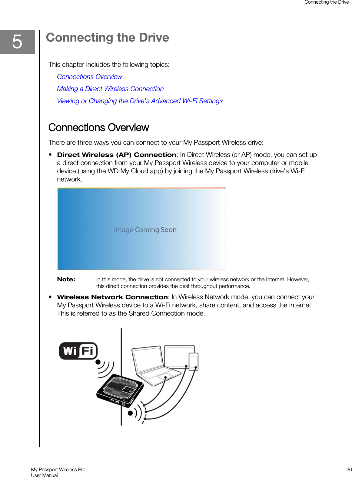 5Connecting the DriveThis chapter includes the following topics:Connections OverviewMaking a Direct Wireless ConnectionViewing or Changing the Drive&apos;s Advanced Wi-Fi SettingsCConnections OverviewThere are three ways you can connect to your My Passport Wireless drive:•Direct Wireless (AP) Connection: In Direct Wireless (or AP) mode, you can set upa direct connection from your My Passport Wireless device to your computer or mobiledevice (using the WD My Cloud app) by joining the My Passport Wireless drive&apos;s Wi-Finetwork.Note: In this mode, the drive is not connected to your wireless network or the Internet. However,this direct connection provides the best throughput performance.•Wireless Network Connection: In Wireless Network mode, you can connect yourMy Passport Wireless device to a Wi-Fi network, share content, and access the Internet.This is referred to as the Shared Connection mode.Connecting the DriveMy Passport Wireless ProUser Manual20