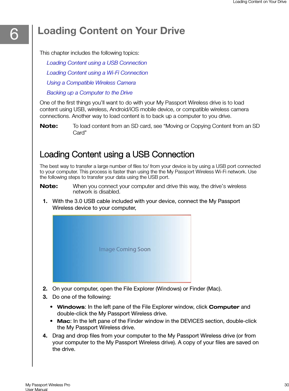 6Loading Content on Your DriveThis chapter includes the following topics:Loading Content using a USB ConnectionLoading Content using a Wi-Fi ConnectionUsing a Compatible Wireless CameraBacking up a Computer to the DriveOne of the first things you’ll want to do with your My Passport Wireless drive is to loadcontent using USB, wireless, Android/iOS mobile device, or compatible wireless cameraconnections. Another way to load content is to back up a computer to you drive.Note: To load content from an SD card, see “Moving or Copying Content from an SDCard”LLoading Content using a USB ConnectionThe best way to transfer a large number of files to/ from your device is by using a USB port connectedto your computer. This process is faster than using the the My Passport Wireless Wi-Fi network. Usethe following steps to transfer your data using the USB port.Note: When you connect your computer and drive this way, the drive’s wirelessnetwork is disabled.1. With the 3.0 USB cable included with your device, connect the My PassportWireless device to your computer,2. On your computer, open the File Explorer (Windows) or Finder (Mac).3. Do one of the following:•Windows: In the left pane of the File Explorer window, click Computer anddouble-click the My Passport Wireless drive.•Mac: In the left pane of the Finder window in the DEVICES section, double-clickthe My Passport Wireless drive.4. Drag and drop files from your computer to the My Passport Wireless drive (or fromyour computer to the My Passport Wireless drive). A copy of your files are saved onthe drive.Loading Content on Your DriveMy Passport Wireless ProUser Manual30