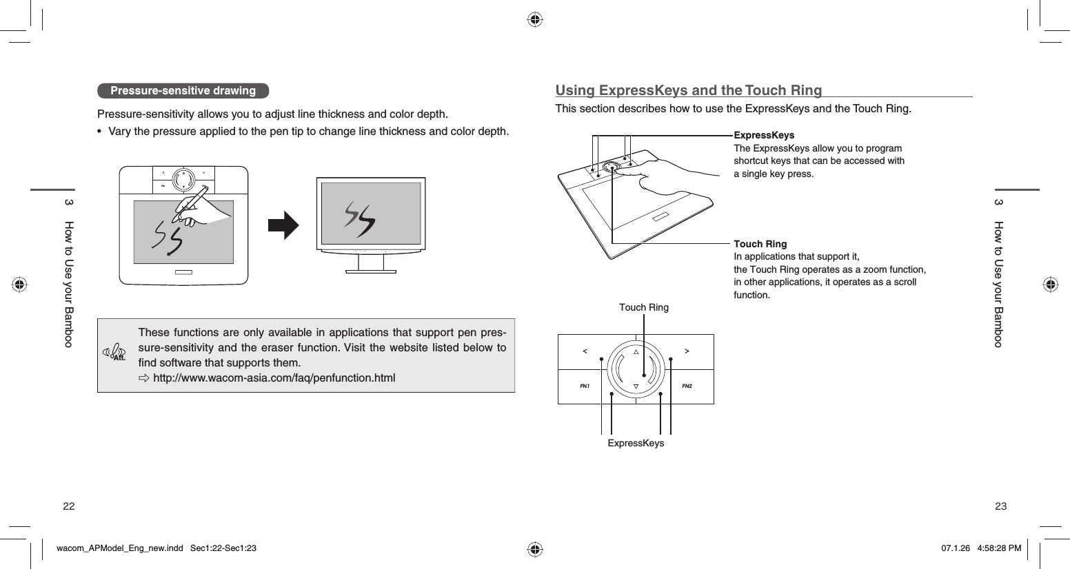 22 23Pressure-sensitive drawingPressure-sensitivity allows you to adjust line thickness and color depth. •  Vary the pressure applied to the pen tip to change line thickness and color depth.These functions are only available in applications that support pen pres-sure-sensitivity and the eraser function. Visit the website listed below to ﬁ nd software that supports them. 󱚦 http://www.wacom-asia.com/faq/penfunction.htmlUsing ExpressKeys and the Touch RingThis section describes how to use the ExpressKeys and the Touch Ring. ExpressKeysThe ExpressKeys allow you to program shortcut keys that can be accessed with a single key press. Touch RingIn applications that support it, the Touch Ring operates as a zoom function, in other applications, it operates as a scroll function. FN1FN2＜＞Touch RingExpressKeysFN1 FN2＜＞3  How to Use your Bamboo3  How to Use your BambooAtt.FN1 FN2＜ ＞AUTO ENTERSIGNALwacom_APModel_Eng_new.indd   Sec1:22-Sec1:23wacom_APModel_Eng_new.indd   Sec1:22-Sec1:23 07.1.26   4:58:28 PM07.1.26   4:58:28 PM