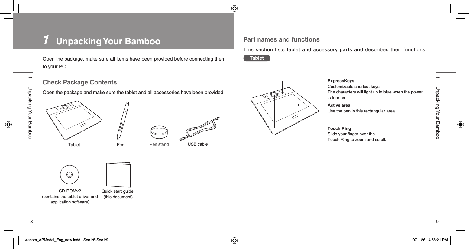 8 91   Unpacking Your  BambooOpen the package, make sure all items have been provided before connecting them to your PC.Check Package ContentsOpen the package and make sure the tablet and all accessories have been provided. Part names and functionsThis section lists tablet and accessory parts and describes their functions. Tablet1 Unpacking Your Bamboo1 Unpacking Your BambooTablet Pen Pen stand USB cableQuick start guide (this document)CD-ROM×2(contains the tablet driver and application software)FN1FN2＜＞Active areaUse the pen in this rectangular area.ExpressKeysCustomizable shortcut keys. The characters will light up in blue when the power is turn on.Touch RingSlide your finger over the Touch Ring to zoom and scroll.FN1FN2＜＞wacom_APModel_Eng_new.indd   Sec1:8-Sec1:9wacom_APModel_Eng_new.indd   Sec1:8-Sec1:9 07.1.26   4:58:21 PM07.1.26   4:58:21 PM