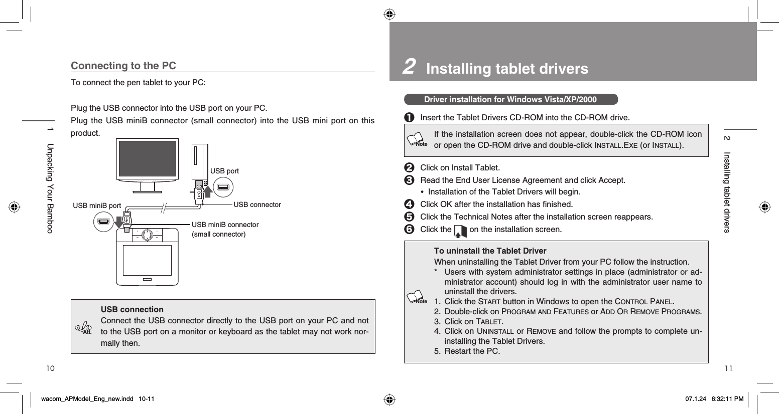 2   Installing tablet driversDriver installation for Windows Vista/XP/2000❶  Insert the Tablet Drivers CD-ROM into the CD-ROM drive.❷  Click on Install Tablet.❸  Read the End User License Agreement and click Accept. • Installation of the Tablet Drivers will begin.❹  Click OK after the installation has ﬁ nished.❺  Click the Technical Notes after the installation screen reappears.❻ Click the   on the installation screen.To uninstall the Tablet DriverWhen uninstalling the Tablet Driver from your PC follow the instruction. *  Users with system administrator settings in place (administrator or ad-ministrator account) should log in with the administrator user name to uninstall the drivers.1. Click the START button in Windows to open the CONTROL PANEL.2. Double-click on PROGRAM AND FEATURES or ADD OR REMOVE PROGRAMS.3. Click on TABLET.4. Click on UNINSTALL or REMOVE and follow the prompts to complete un-installing the Tablet Drivers.5. Restart the PC.10 11Connecting to the PCTo connect the pen tablet to your PC:Plug the USB connector into the USB port on your PC. Plug the USB miniB connector (small connector) into the USB mini port on this product.USB connection Connect the USB connector directly to the USB port on your PC and not to the USB port on a monitor or keyboard as the tablet may not work nor-mally then.1  Unpacking Your Bamboo2 Installing tablet driversIf the installation screen does not appear, double-click the CD-ROM icon or open the CD-ROM drive and double-click INSTALL.EXE (or INSTALL).NoteFN1 FN2＜＞AUTO ENTERSIGNALUSB miniB portUSB miniB connector (small connector)USB portUSB connectorAtt.Notewacom_APModel_Eng_new.indd   10-11wacom_APModel_Eng_new.indd   10-11 07.1.24   6:32:11 PM07.1.24   6:32:11 PM