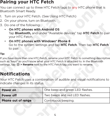 5EnglishPairing your HTC FetchYou can connect up to three HTC Fetch tags to any HTC phone that is Bluetooth Smart Ready.1.  Turn on your HTC Fetch. (See Using HTC Fetch)2.  On your phone, turn on Bluetooth.3.  Do one of the following:• On HTC phones with Android OS Tap Bluetooth, and under “Available devices” tap HTC Fetch to pair your HTC Fetch.• On HTC phones with Windows® Phone 8 Go to the system settings and tap HTC Fetch. Then tap HTC Fetch to pair.Tip:If you have more than one HTC Fetch, rename your HTC Fetch to something descriptive such as “keys” so you’ll know what your HTC Fetch is attached to. In the Bluetooth settings, tap   &gt; Rename next to the HTC Fetch tag you want to rename.NotiﬁcationsYour HTC Fetch uses a combination of audible and visual notiﬁcations to indicate changes in its status.Power on One beep and green LED ﬂashes.Power o Two beeps and red LED ﬂashes.Phone out of range Continuous beeping.Confidential for Certification only Confidential for Certification only