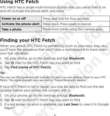 6EnglishUsing HTC FetchHTC Fetch has a single multi-function button that you use to turn it on and o, activate the phone alert, and more. Power on or o Press and hold for four seconds.Activate the phone alert Press once. Press again to cancel.Take a photo Press once (while using the Camera app).Finding your HTC FetchWhen you attach HTC Fetch to something (such as your keys, bag, etc), you’ll have the assurance that you’ll have a starting point to track down your lost valuables. 1.  On your phone, go to the Settings and tap Bluetooth.2.  Tap   next to the HTC Fetch tag you want to ﬁnd.3.  Tap Find [name of HTC Fetch].Tip:You can use the signal strength indicator to see if you are getting closer to your HTC Fetch. The signal strength bars are next to “Paired Bluetooth devices”.If your HTC Fetch is not in range, you may be able to ﬁnd out the last location before your phone lost contact with it.1.  On your phone, go to the Settings and tap Bluetooth.2.  Tap   next to the HTC Fetch tag you want to ﬁnd.3.  If a last known location is available, tap Last Seen to view it in Google Maps™.Confidential for Certification only Confidential for Certification only
