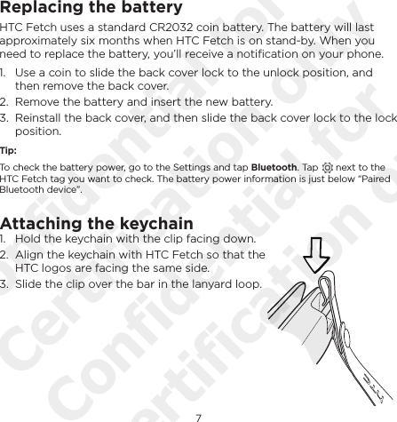 7EnglishReplacing the batteryHTC Fetch uses a standard CR2032 coin battery. The battery will last approximately six months when HTC Fetch is on stand-by. When you need to replace the battery, you’ll receive a notiﬁcation on your phone.1.  Use a coin to slide the back cover lock to the unlock position, and then remove the back cover.2.  Remove the battery and insert the new battery.3.  Reinstall the back cover, and then slide the back cover lock to the lock position.Tip:To check the battery power, go to the Settings and tap Bluetooth. Tap   next to the HTC Fetch tag you want to check. The battery power information is just below “Paired Bluetooth device”.Attaching the keychain1.  Hold the keychain with the clip facing down. 2.  Align the keychain with HTC Fetch so that the HTC logos are facing the same side.3.  Slide the clip over the bar in the lanyard loop.Confidential for Certification only Confidential for Certification only