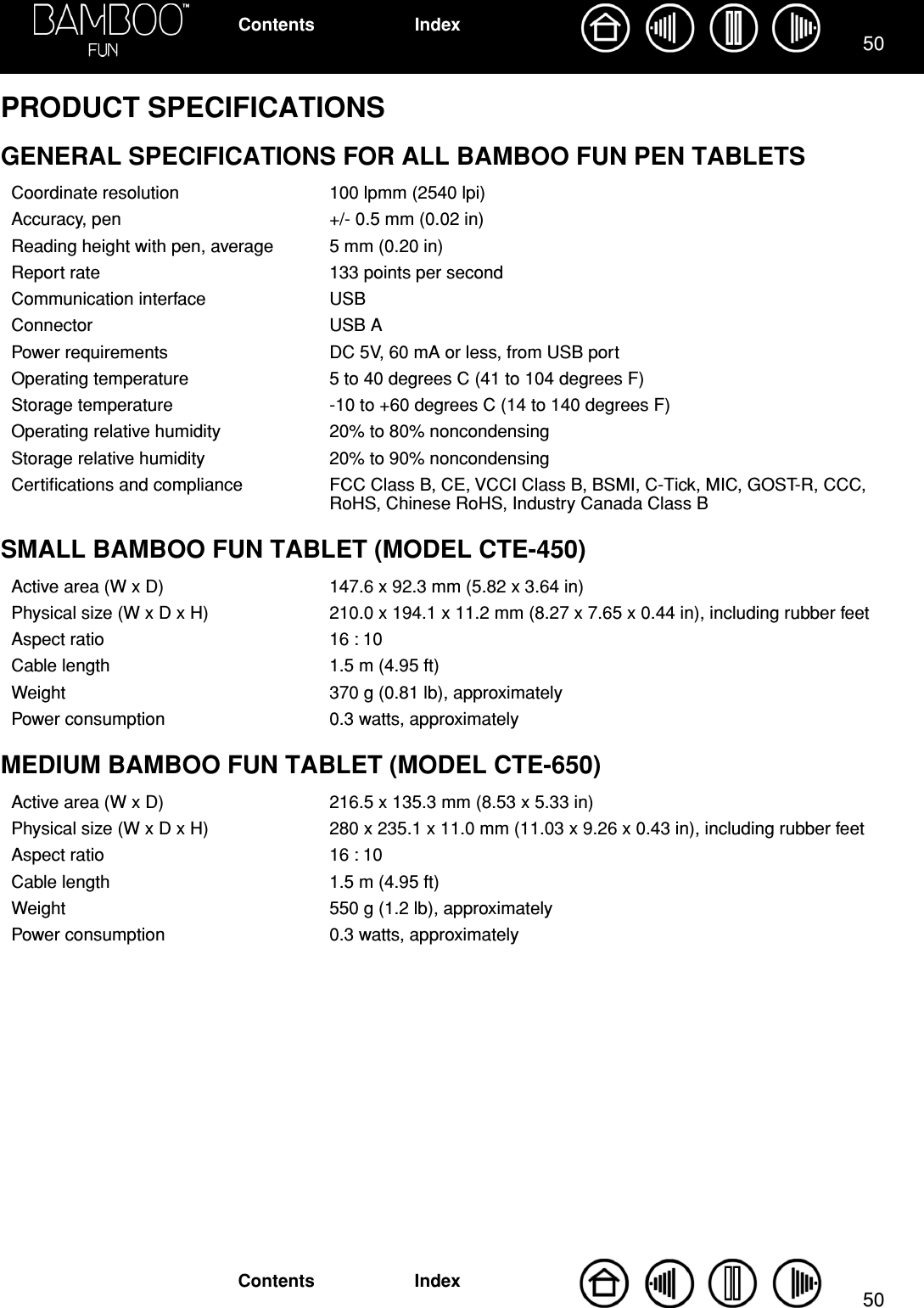 5050IndexContentsIndexContentsPRODUCT SPECIFICATIONSGENERAL SPECIFICATIONS FOR ALL BAMBOO FUN PEN TABLETSSMALL BAMBOO FUN TABLET (MODEL CTE-450)MEDIUM BAMBOO FUN TABLET (MODEL CTE-650)Coordinate resolution 100 lpmm (2540 lpi)Accuracy, pen +/- 0.5 mm (0.02 in)Reading height with pen, average 5 mm (0.20 in)Report rate 133 points per secondCommunication interface USBConnector USB APower requirements DC 5V, 60 mA or less, from USB portOperating temperature 5 to 40 degrees C (41 to 104 degrees F)Storage temperature -10 to +60 degrees C (14 to 140 degrees F)Operating relative humidity 20% to 80% noncondensingStorage relative humidity 20% to 90% noncondensingCertiﬁcations and compliance FCC Class B, CE, VCCI Class B, BSMI, C-Tick, MIC, GOST-R, CCC, RoHS, Chinese RoHS, Industry Canada Class BActive area (W x D) 147.6 x 92.3 mm (5.82 x 3.64 in)Physical size (W x D x H) 210.0 x 194.1 x 11.2 mm (8.27 x 7.65 x 0.44 in), including rubber feetAspect ratio 16 : 10Cable length 1.5 m (4.95 ft)Weight 370 g (0.81 lb), approximatelyPower consumption 0.3 watts, approximatelyActive area (W x D) 216.5 x 135.3 mm (8.53 x 5.33 in)Physical size (W x D x H) 280 x 235.1 x 11.0 mm (11.03 x 9.26 x 0.43 in), including rubber feetAspect ratio 16 : 10Cable length 1.5 m (4.95 ft)Weight 550 g (1.2 lb), approximatelyPower consumption 0.3 watts, approximately