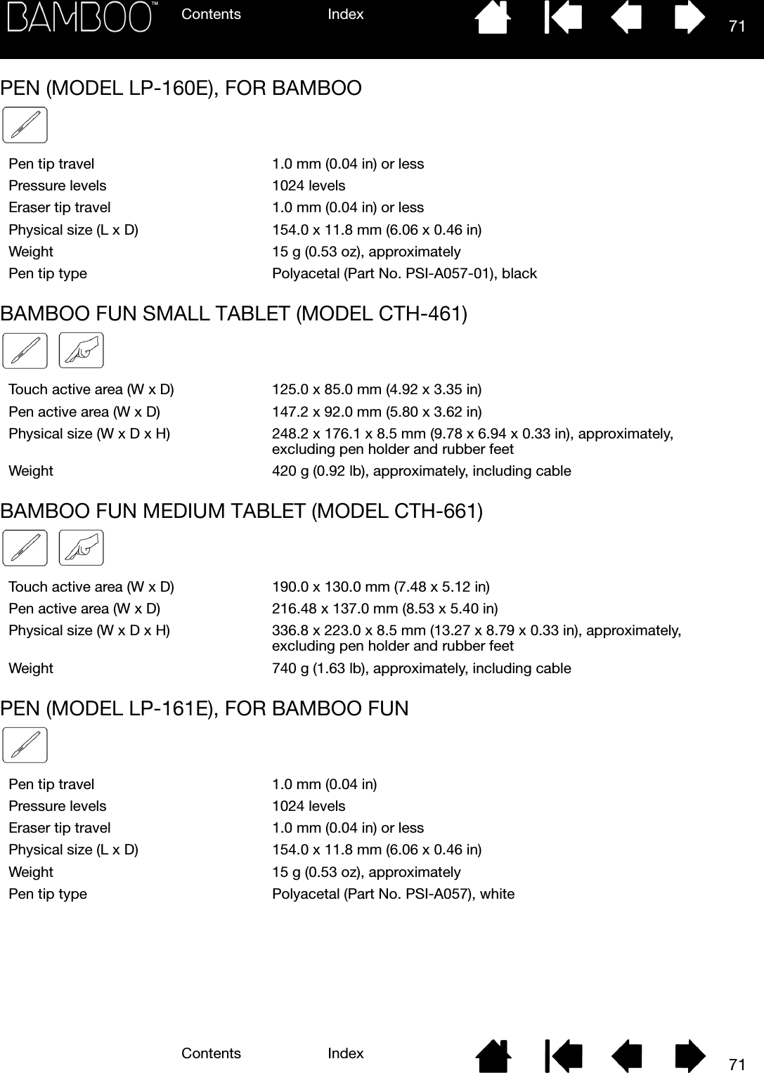 Contents IndexContents 71Index71PEN (MODEL LP-160E), FOR BAMBOOBAMBOO FUN SMALL TABLET (MODEL CTH-461)BAMBOO FUN MEDIUM TABLET (MODEL CTH-661)PEN (MODEL LP-161E), FOR BAMBOO FUNPen tip travel 1.0 mm (0.04 in) or lessPressure levels 1024 levelsEraser tip travel 1.0 mm (0.04 in) or lessPhysical size (L x D) 154.0 x 11.8 mm (6.06 x 0.46 in)Weight 15 g (0.53 oz), approximatelyPen tip type Polyacetal (Part No. PSI-A057-01), blackTouch active area (W x D) 125.0 x 85.0 mm (4.92 x 3.35 in)Pen active area (W x D) 147.2 x 92.0 mm (5.80 x 3.62 in)Physical size (W x D x H) 248.2 x 176.1 x 8.5 mm (9.78 x 6.94 x 0.33 in), approximately, excluding pen holder and rubber feetWeight 420 g (0.92 lb), approximately, including cableTouch active area (W x D) 190.0 x 130.0 mm (7.48 x 5.12 in)Pen active area (W x D) 216.48 x 137.0 mm (8.53 x 5.40 in)Physical size (W x D x H) 336.8 x 223.0 x 8.5 mm (13.27 x 8.79 x 0.33 in), approximately, excluding pen holder and rubber feetWeight 740 g (1.63 lb), approximately, including cablePen tip travel 1.0 mm (0.04 in)Pressure levels 1024 levelsEraser tip travel 1.0 mm (0.04 in) or lessPhysical size (L x D) 154.0 x 11.8 mm (6.06 x 0.46 in)Weight 15 g (0.53 oz), approximatelyPen tip type Polyacetal (Part No. PSI-A057), white