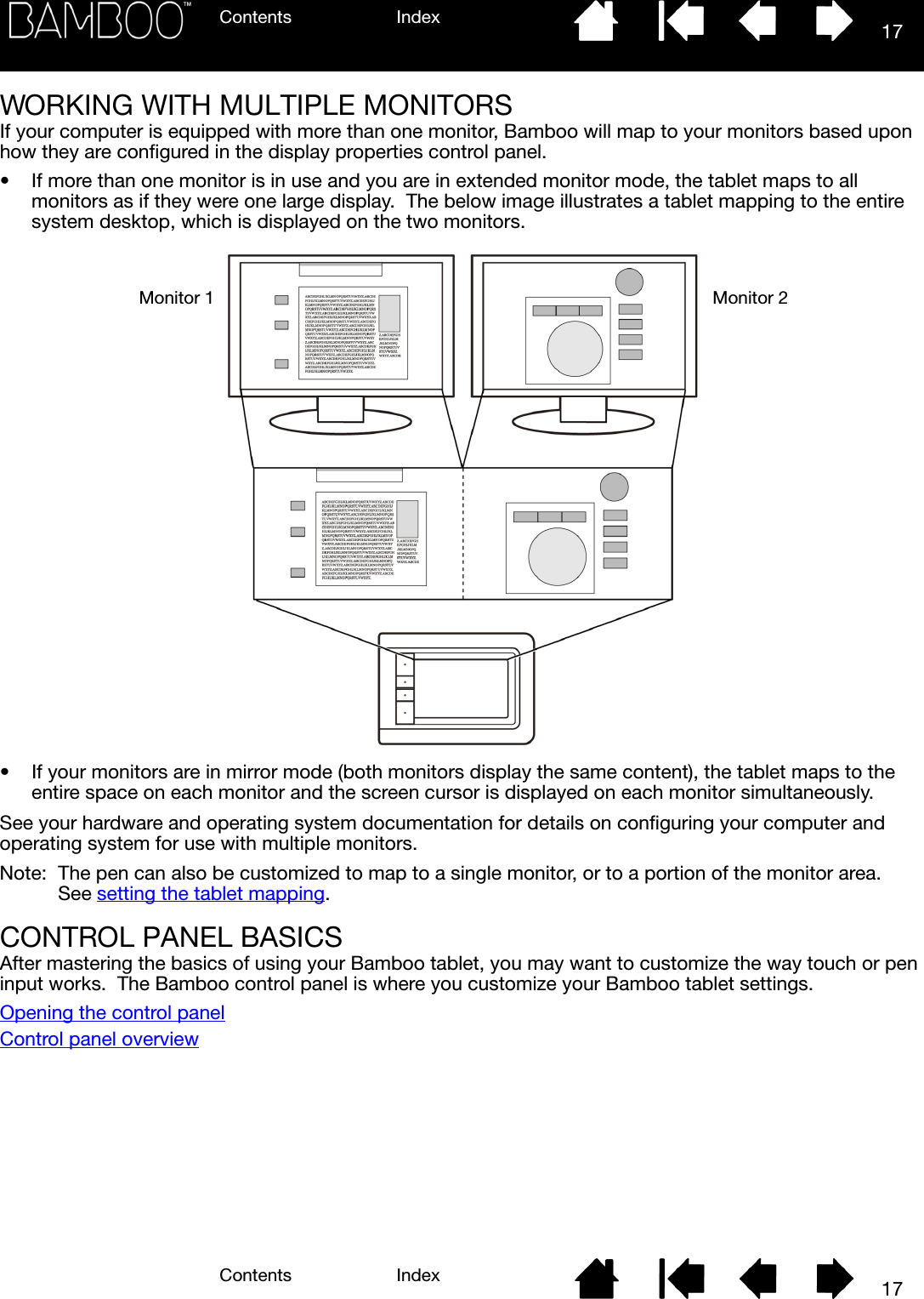 Contents IndexContents 17Index17WORKING WITH MULTIPLE MONITORSIf your computer is equipped with more than one monitor, Bamboo will map to your monitors based upon how they are configured in the display properties control panel.• If more than one monitor is in use and you are in extended monitor mode, the tablet maps to all monitors as if they were one large display.  The below image illustrates a tablet mapping to the entire system desktop, which is displayed on the two monitors.• If your monitors are in mirror mode (both monitors display the same content), the tablet maps to the entire space on each monitor and the screen cursor is displayed on each monitor simultaneously.See your hardware and operating system documentation for details on configuring your computer and operating system for use with multiple monitors.Note: The pen can also be customized to map to a single monitor, or to a portion of the monitor area.  See setting the tablet mapping.CONTROL PANEL BASICSAfter mastering the basics of using your Bamboo tablet, you may want to customize the way touch or pen input works.  The Bamboo control panel is where you customize your Bamboo tablet settings.Opening the control panelControl panel overviewMonitor 1 Monitor 2