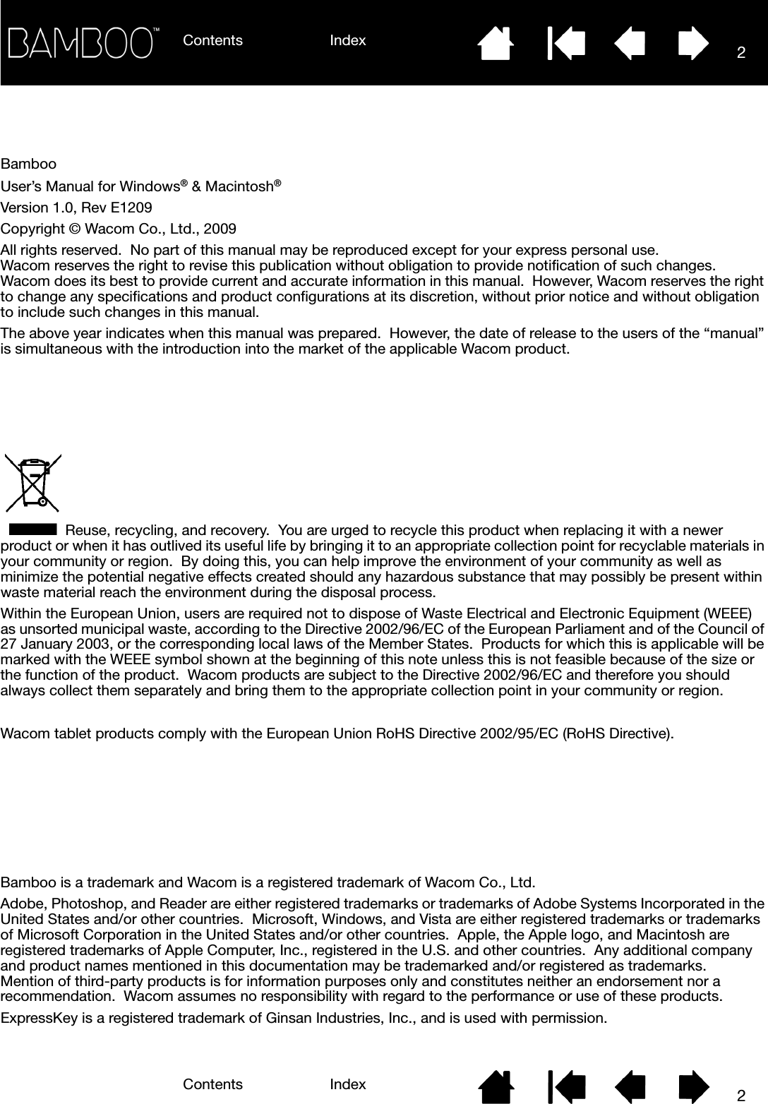 Contents IndexContents 2Index2BambooUser’s Manual for Windows® &amp; Macintosh® Version 1.0, Rev E1209Copyright © Wacom Co., Ltd., 2009All rights reserved.  No part of this manual may be reproduced except for your express personal use.  Wacom reserves the right to revise this publication without obligation to provide notification of such changes.  Wacom does its best to provide current and accurate information in this manual.  However, Wacom reserves the right to change any specifications and product configurations at its discretion, without prior notice and without obligation to include such changes in this manual.The above year indicates when this manual was prepared.  However, the date of release to the users of the “manual” is simultaneous with the introduction into the market of the applicable Wacom product.Reuse, recycling, and recovery.  You are urged to recycle this product when replacing it with a newer product or when it has outlived its useful life by bringing it to an appropriate collection point for recyclable materials in your community or region.  By doing this, you can help improve the environment of your community as well as minimize the potential negative effects created should any hazardous substance that may possibly be present within waste material reach the environment during the disposal process.Within the European Union, users are required not to dispose of Waste Electrical and Electronic Equipment (WEEE) as unsorted municipal waste, according to the Directive 2002/96/EC of the European Parliament and of the Council of 27 January 2003, or the corresponding local laws of the Member States.  Products for which this is applicable will be marked with the WEEE symbol shown at the beginning of this note unless this is not feasible because of the size or the function of the product.  Wacom products are subject to the Directive 2002/96/EC and therefore you should always collect them separately and bring them to the appropriate collection point in your community or region.Wacom tablet products comply with the European Union RoHS Directive 2002/95/EC (RoHS Directive).Bamboo is a trademark and Wacom is a registered trademark of Wacom Co., Ltd.Adobe, Photoshop, and Reader are either registered trademarks or trademarks of Adobe Systems Incorporated in the United States and/or other countries.  Microsoft, Windows, and Vista are either registered trademarks or trademarks of Microsoft Corporation in the United States and/or other countries.  Apple, the Apple logo, and Macintosh are registered trademarks of Apple Computer, Inc., registered in the U.S. and other countries.  Any additional company and product names mentioned in this documentation may be trademarked and/or registered as trademarks.  Mention of third-party products is for information purposes only and constitutes neither an endorsement nor a recommendation.  Wacom assumes no responsibility with regard to the performance or use of these products.ExpressKey is a registered trademark of Ginsan Industries, Inc., and is used with permission.