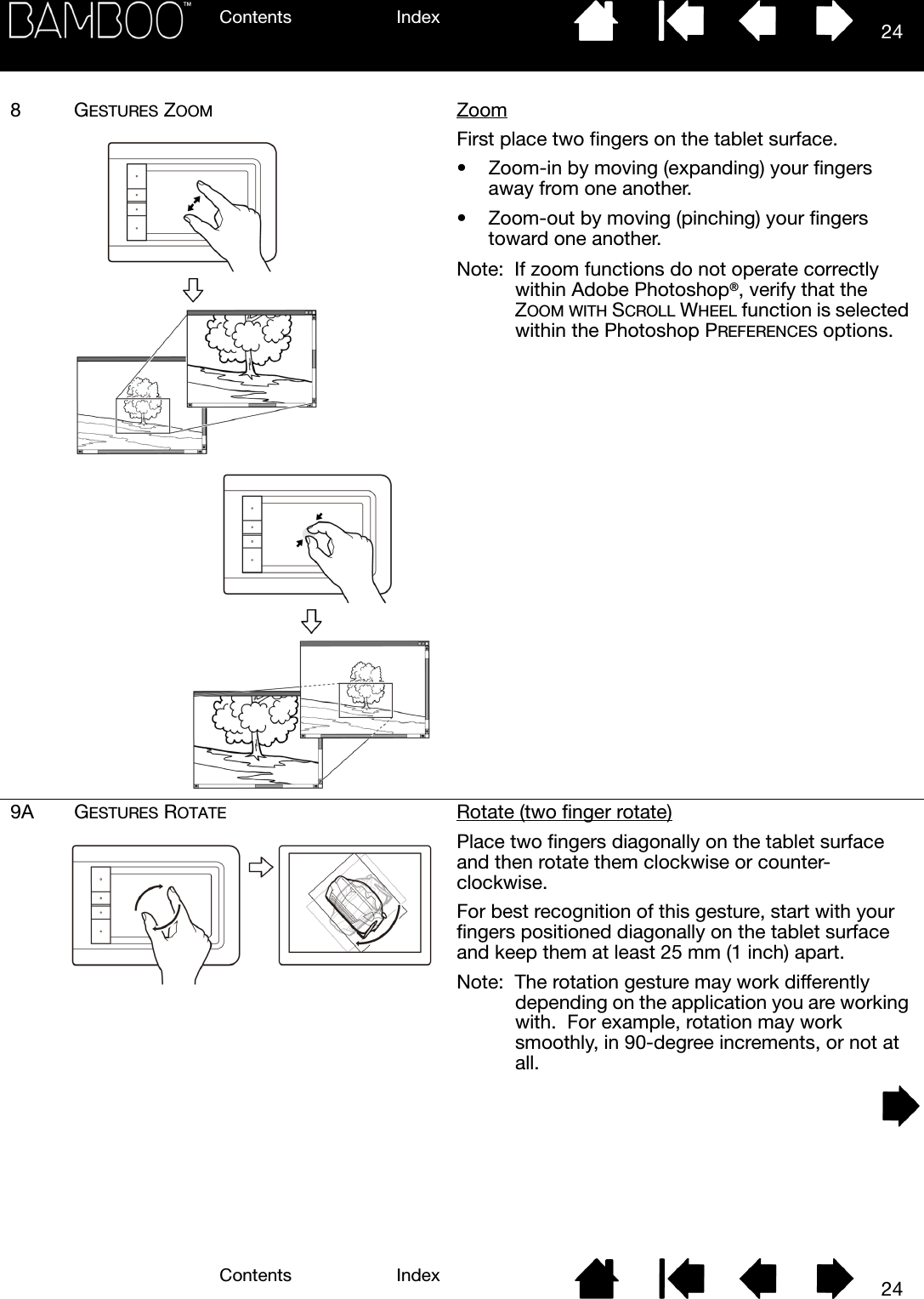 Contents IndexContents 24Index248GESTURES ZOOM ZoomFirst place two fingers on the tablet surface.• Zoom-in by moving (expanding) your fingers away from one another.• Zoom-out by moving (pinching) your fingers toward one another.Note:  If zoom functions do not operate correctly within Adobe Photoshop®, verify that the ZOOM WITH SCROLL WHEEL function is selected within the Photoshop PREFERENCES options.9A GESTURES ROTATE Rotate (two finger rotate)Place two fingers diagonally on the tablet surface and then rotate them clockwise or counter-clockwise.For best recognition of this gesture, start with your fingers positioned diagonally on the tablet surface and keep them at least 25 mm (1 inch) apart.Note:  The rotation gesture may work differently depending on the application you are working with.  For example, rotation may work smoothly, in 90-degree increments, or not at all.