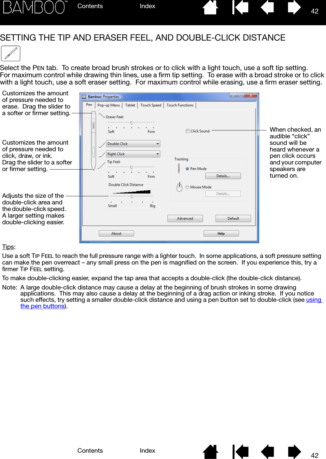 Contents IndexContents 42Index42SETTING THE TIP AND ERASER FEEL, AND DOUBLE-CLICK DISTANCESelect the PEN tab.  To create broad brush strokes or to click with a light touch, use a soft tip setting.  For maximum control while drawing thin lines, use a firm tip setting.  To erase with a broad stroke or to click with a light touch, use a soft eraser setting.  For maximum control while erasing, use a firm eraser setting.  When checked, an audible “click” sound will be heard whenever a pen click occurs and your computer speakers are turned on.Adjusts the size of the double-click area and the double-click speed.  A larger setting makes double-clicking easier.Customizes the amount of pressure needed to click, draw, or ink.  Drag the slider to a softer or firmer setting.Tips: Use a soft TIP FEEL to reach the full pressure range with a lighter touch.  In some applications, a soft pressure setting can make the pen overreact – any small press on the pen is magnified on the screen.  If you experience this, try a firmer TIP FEEL setting.To make double-clicking easier, expand the tap area that accepts a double-click (the double-click distance).Note: A large double-click distance may cause a delay at the beginning of brush strokes in some drawing applications.  This may also cause a delay at the beginning of a drag action or inking stroke.  If you notice such effects, try setting a smaller double-click distance and using a pen button set to double-click (see using the pen buttons).Customizes the amount of pressure needed to erase.  Drag the slider to a softer or firmer setting.