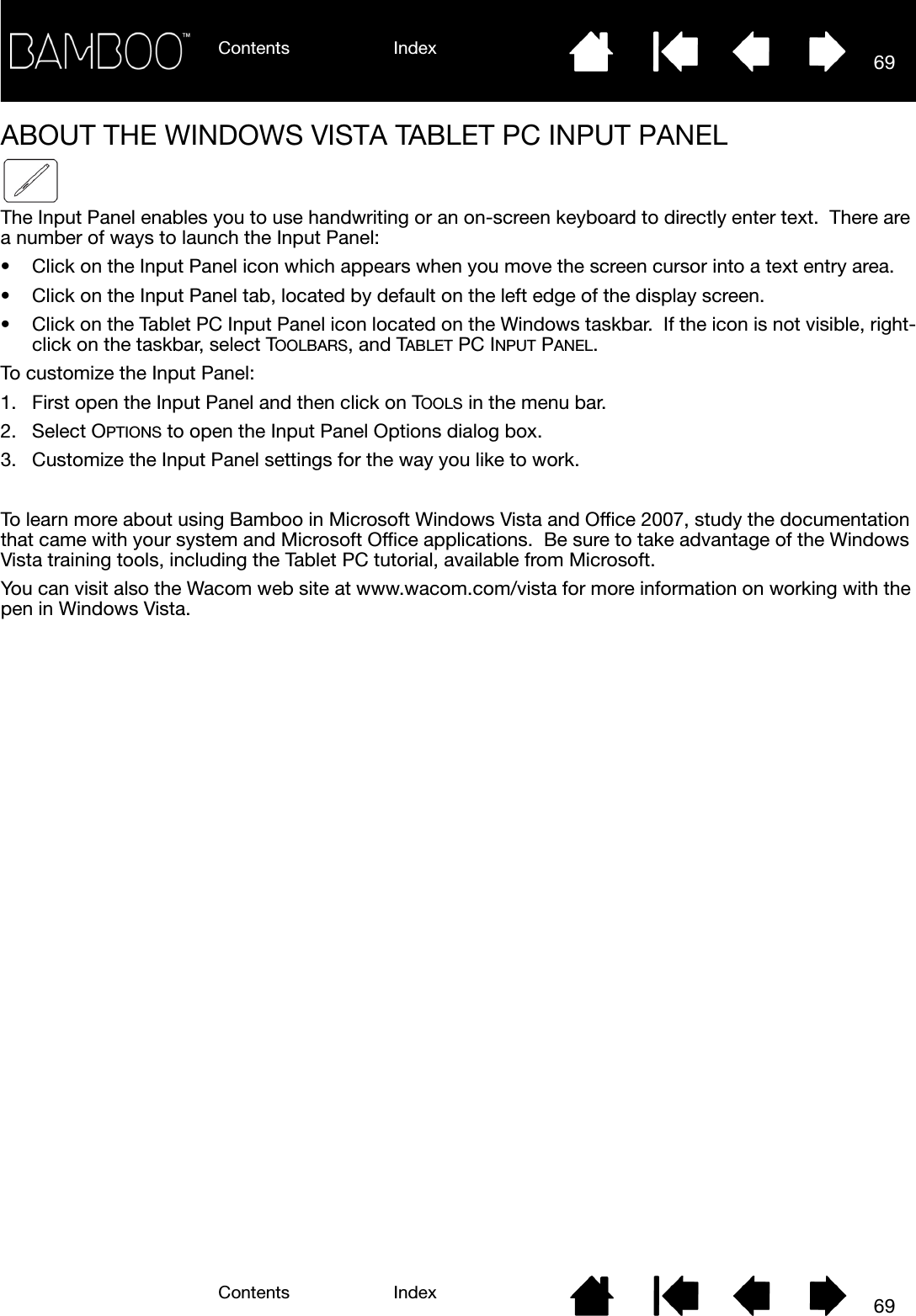 Contents IndexContents 69Index69ABOUT THE WINDOWS VISTA TABLET PC INPUT PANELThe Input Panel enables you to use handwriting or an on-screen keyboard to directly enter text.  There are a number of ways to launch the Input Panel:• Click on the Input Panel icon which appears when you move the screen cursor into a text entry area.• Click on the Input Panel tab, located by default on the left edge of the display screen.• Click on the Tablet PC Input Panel icon located on the Windows taskbar.  If the icon is not visible, right-click on the taskbar, select TOOLBARS, and TABLET PC INPUT PANEL.To customize the Input Panel:1. First open the Input Panel and then click on TOOLS in the menu bar.2. Select OPTIONS to open the Input Panel Options dialog box.3. Customize the Input Panel settings for the way you like to work.To learn more about using Bamboo in Microsoft Windows Vista and Office 2007, study the documentation that came with your system and Microsoft Office applications.  Be sure to take advantage of the Windows Vista training tools, including the Tablet PC tutorial, available from Microsoft.You can visit also the Wacom web site at www.wacom.com/vista for more information on working with the pen in Windows Vista.