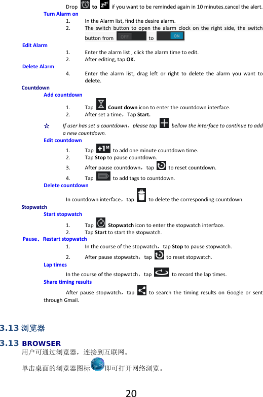  20Droptoifyouwanttoberemindedagainin10minutes.cancelthealert.TurnAlarmon1. IntheAlarmlist,findthedesirealarm.2. Theswitchbuttontoopenthealarmclockontherightside,theswitchbuttonfrom  to.EditAlarm1. Enterthealarmlist,clickthealarmtimetoedit.2. Afterediting,tapOK.DeleteAlarm4. Enterthealarmlist,dragleftorrighttodeletethealarmyouwanttodelete.CountdownAddcountdown1. TapCountdownicontoenterthecountdowninterface.2. Aftersetatime，TapStart.☆  Ifuserhassetacountdown，pleasetap  bellowtheinterfacetocontinuetoaddanewcountdown. Editcountdown1. Taptoaddoneminutecountdowntime.2. TapStoptopausecountdown.3. Afterpausecountdown，taptoresetcountdown.4. Taptoaddtagstocountdown.DeletecountdownIncountdowninterface，taptodeletethecorrespondingcountdown.StopwatchStartstopwatch1. TapStopwatchicontoenterthestopwatchinterface.2. TapStarttostartthestopwatch.Pause、Restartstopwatch1. Inthecourseofthestopwatch，tapStoptopausestopwatch.2. Afterpausestopwatch，taptoresetstopwatch.LaptimesInthecourseofthestopwatch，tap  torecordthelaptimes.SharetimingresultsAfterpausestopwatch，taptosearchthetimingresultsonGoogleorsentthroughGmail.3.13 浏览器 3.13 BROWSER 用户可通过浏览器，连接到互联网。单击桌面的浏览器图标 即可打开网络浏览。