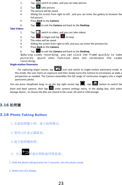  231. Tap  switchtovideo,andyoucantakepicture.2. Tap takepicture.3. Thepicturewillbesaved.4. Slidingthescreenfromrighttoleft,andyoucanenterthegallerytobrowserthefullpicture.5. PressBacktotheCamera.6. TaptoexittheCameraandbacktotheDesktop.TakeVideos1. Tapswitchtovideo,andyoucantakevideos.2. Taptobeginandtap  tostop.3. Thevideowillbesaved.4. Slidingthescreenfromrighttoleft,andyoucanenterthepreviewlist.5. PressBacktotheCamera.6. TaptoexittheCameraandbacktotheDesktop.☆During video recording，you can click the frame quickly to take pictures. Quick shot function does not terminate the video recording.Single‐motionPanoramaForcapturinglargerscenes,tapiconandswitchtosingle‐motionpanoramamode.Inthismode,theuserstartsanexposureandthenslowlyturnstheCameratoencompassaswideaperspectiveasneeded.TheCameraassemblesthefullrangeofcontinuousimageryintoasinglepanoramicphoto.YoucanpressViewfinderlong,oronthetoprightscreentap  ,tap  buttontoswitchthefrontandbackcamera.thentap,entercamerasettingsmenu,Inthedialogbox,clickselectstoragedevice,tochoosethefilesarestoredintheLocal,SDcardorUSBstorage.3.16 拍照键 3.16 Photo Taking Button 1.长按拍照键 5 秒，进入拍照模式。 2.使用 LCD 显示器取景。 3.按下拍照键拍照。 4. 点击 可退出相机返回到桌面。 1.Holdthephototakingbuttonfor5seconds,intothephotomode.2.WatchtheLCDdisplay