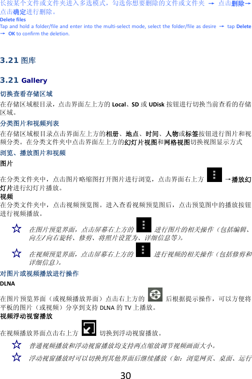  30长按某个文件或文件夹进入多选模式，勾选你想要删除的文件或文件夹→点击删除→点击确定进行删除。DeletefilesTapandholdafolder/fileandenterintothemulti‐selectmode,selectthefolder/fileasdesire→tapDelete→OKtoconfirmthedeletion.3.21 图库 3.21 Gallery 切换查看存储区域 在存储区域根目录，点击界面左上方的 Local、SD 或UDisk 按钮进行切换当前查看的存储区域。分类图片和视频列表 在存储区域根目录点击界面左上方的相册、地点、时间、人物或标签按钮进行图片和视频分类。在分类文件夹中点击界面左上方的幻灯片视图和网格视图切换视图显示方式浏览、播放图片和视频 图片在分类文件夹中，点击图片略缩图打开图片进行浏览，点击界面右上方→播放幻灯片进行幻灯片播放。视频在分类文件夹中，点击视频预览图。进入查看视频预览图后，点击预览图中的播放按钮进行视频播放。☆ 在图片预览界面，点击屏幕右上方的   进行图片的相关操作（包括编辑、向左/向右旋转、修剪、将照片设置为、详细信息等）。 ☆ 在视频预览界面，点击屏幕右上方的   进行视频的相关操作（包括修剪和详细信息）。 对图片或视频播放进行操作 DLNA在图片预览界面（或视频播放界面）点击右上方的后根据提示操作，可以方便将平板的图片（或视频）分享到支持 DLNA 的TV 上播放。视频浮动视窗播放在视频播放界面点击右上方切换到浮动视窗播放。☆ 普通视频播放和浮动视窗播放均支持两点缩放调节视频画面大小。 ☆ 浮动视窗播放时可以切换到其他界面后继续播放（如：浏览网页、桌面、运行