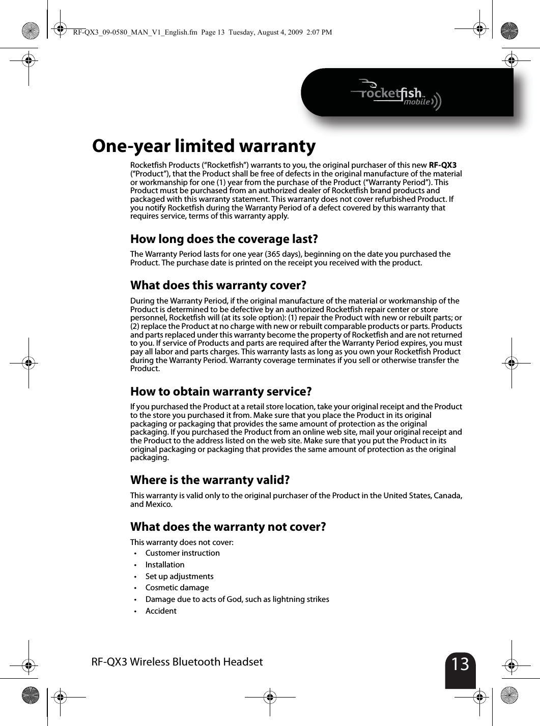 13RF-QX3 Wireless Bluetooth HeadsetOne-year limited warrantyRocketfish Products (“Rocketfish”) warrants to you, the original purchaser of this new RF-QX3 (“Product”), that the Product shall be free of defects in the original manufacture of the material or workmanship for one (1) year from the purchase of the Product (“Warranty Period”). This Product must be purchased from an authorized dealer of Rocketfish brand products and packaged with this warranty statement. This warranty does not cover refurbished Product. If you notify Rocketfish during the Warranty Period of a defect covered by this warranty that requires service, terms of this warranty apply.How long does the coverage last?The Warranty Period lasts for one year (365 days), beginning on the date you purchased the Product. The purchase date is printed on the receipt you received with the product.What does this warranty cover?During the Warranty Period, if the original manufacture of the material or workmanship of the Product is determined to be defective by an authorized Rocketfish repair center or store personnel, Rocketfish will (at its sole option): (1) repair the Product with new or rebuilt parts; or (2) replace the Product at no charge with new or rebuilt comparable products or parts. Products and parts replaced under this warranty become the property of Rocketfish and are not returned to you. If service of Products and parts are required after the Warranty Period expires, you must pay all labor and parts charges. This warranty lasts as long as you own your Rocketfish Product during the Warranty Period. Warranty coverage terminates if you sell or otherwise transfer the Product.How to obtain warranty service?If you purchased the Product at a retail store location, take your original receipt and the Product to the store you purchased it from. Make sure that you place the Product in its original packaging or packaging that provides the same amount of protection as the original packaging. If you purchased the Product from an online web site, mail your original receipt and the Product to the address listed on the web site. Make sure that you put the Product in its original packaging or packaging that provides the same amount of protection as the original packaging.Where is the warranty valid?This warranty is valid only to the original purchaser of the Product in the United States, Canada, and Mexico.What does the warranty not cover?This warranty does not cover:•Customer instruction•Installation•Set up adjustments•Cosmetic damage• Damage due to acts of God, such as lightning strikes•AccidentRF-QX3_09-0580_MAN_V1_English.fm  Page 13  Tuesday, August 4, 2009  2:07 PM