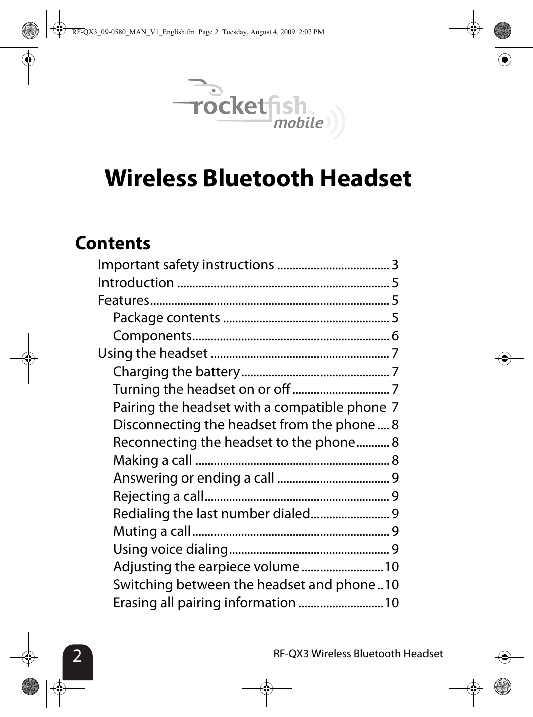 2RF-QX3 Wireless Bluetooth HeadsetWireless Bluetooth HeadsetContentsImportant safety instructions ..................................... 3Introduction ...................................................................... 5Features............................................................................... 5Package contents ....................................................... 5Components................................................................. 6Using the headset ........................................................... 7Charging the battery................................................. 7Turning the headset on or off ................................ 7Pairing the headset with a compatible phone 7Disconnecting the headset from the phone .... 8Reconnecting the headset to the phone........... 8Making a call ................................................................ 8Answering or ending a call ..................................... 9Rejecting a call............................................................. 9Redialing the last number dialed.......................... 9Muting a call................................................................. 9Using voice dialing..................................................... 9Adjusting the earpiece volume ...........................10Switching between the headset and phone ..10Erasing all pairing information ............................10RF-QX3_09-0580_MAN_V1_English.fm  Page 2  Tuesday, August 4, 2009  2:07 PM