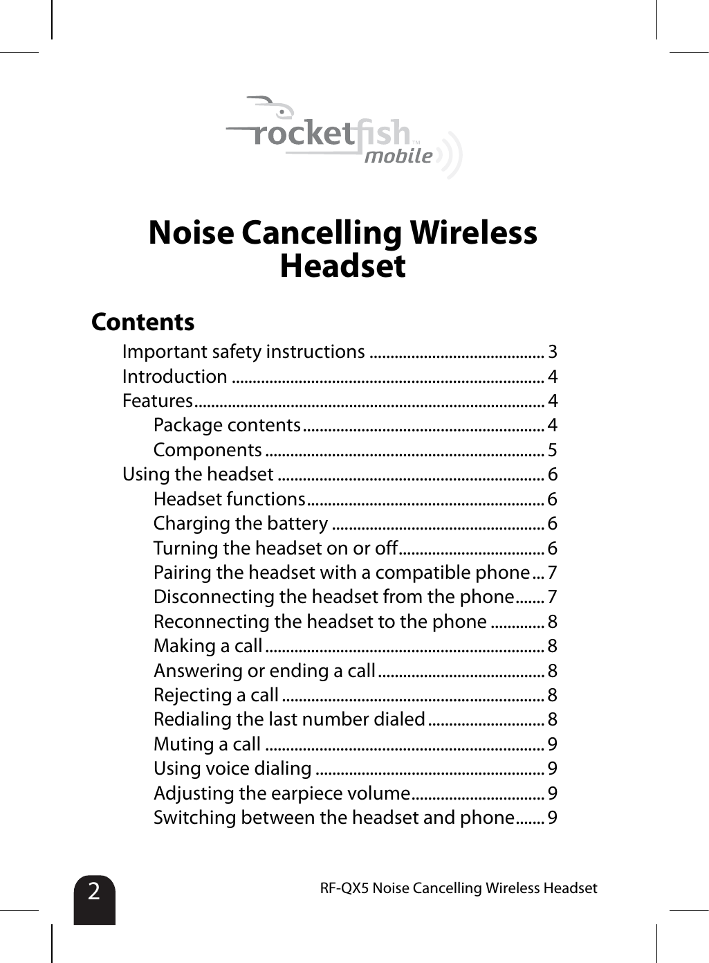 2RF-QX5 Noise Cancelling Wireless HeadsetNoise Cancelling Wireless HeadsetContentsImportant safety instructions .......................................... 3Introduction ........................................................................... 4Features.................................................................................... 4Package contents.......................................................... 4Components ................................................................... 5Using the headset ................................................................ 6Headset functions......................................................... 6Charging the battery ................................................... 6Turning the headset on or off................................... 6Pairing the headset with a compatible phone... 7Disconnecting the headset from the phone....... 7Reconnecting the headset to the phone ............. 8Making a call ................................................................... 8Answering or ending a call........................................ 8Rejecting a call ............................................................... 8Redialing the last number dialed ............................ 8Muting a call ................................................................... 9Using voice dialing ....................................................... 9Adjusting the earpiece volume................................ 9Switching between the headset and phone....... 9