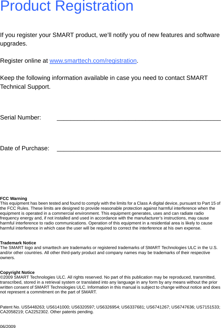 Product RegistrationIf you register your SMART product, we’ll notify you of new features and software upgrades.Register online at www.smarttech.com/registration.Keep the following information available in case you need to contact SMART Technical Support.Serial Number: ________________________________________________Date of Purchase: ________________________________________________FCC WarningThis equipment has been tested and found to comply with the limits for a Class A digital device, pursuant to Part 15 of the FCC Rules. These limits are designed to provide reasonable protection against harmful interference when the equipment is operated in a commercial environment. This equipment generates, uses and can radiate radio frequency energy and, if not installed and used in accordance with the manufacturer’s instructions, may cause harmful interference to radio communications. Operation of this equipment in a residential area is likely to cause harmful interference in which case the user will be required to correct the interference at his own expense.Trademark NoticeThe SMART logo and smarttech are trademarks or registered trademarks of SMART Technologies ULC in the U.S. and/or other countries. All other third-party product and company names may be trademarks of their respective owners.Copyright Notice©2009 SMART Technologies ULC. All rights reserved. No part of this publication may be reproduced, transmitted, transcribed, stored in a retrieval system or translated into any language in any form by any means without the prior written consent of SMART Technologies ULC. Information in this manual is subject to change without notice and does not represent a commitment on the part of SMART.Patent No. US5448263; US6141000; US6320597; US6326954; US6337681; US6741267; US6747636; US7151533; CA2058219; CA2252302. Other patents pending.06/2009