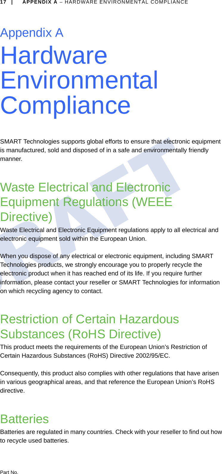 Part No.17 | APPENDIX A – HARDWARE ENVIRONMENTAL COMPLIANCEAppendix AHardware Environmental ComplianceSMART Technologies supports global efforts to ensure that electronic equipment is manufactured, sold and disposed of in a safe and environmentally friendly manner.Waste Electrical and Electronic Equipment Regulations (WEEE Directive)Waste Electrical and Electronic Equipment regulations apply to all electrical and electronic equipment sold within the European Union.When you dispose of any electrical or electronic equipment, including SMART Technologies products, we strongly encourage you to properly recycle the electronic product when it has reached end of its life. If you require further information, please contact your reseller or SMART Technologies for information on which recycling agency to contact.Restriction of Certain Hazardous Substances (RoHS Directive)This product meets the requirements of the European Union’s Restriction of Certain Hazardous Substances (RoHS) Directive 2002/95/EC.Consequently, this product also complies with other regulations that have arisen in various geographical areas, and that reference the European Union’s RoHS directive.BatteriesBatteries are regulated in many countries. Check with your reseller to find out how to recycle used batteries.