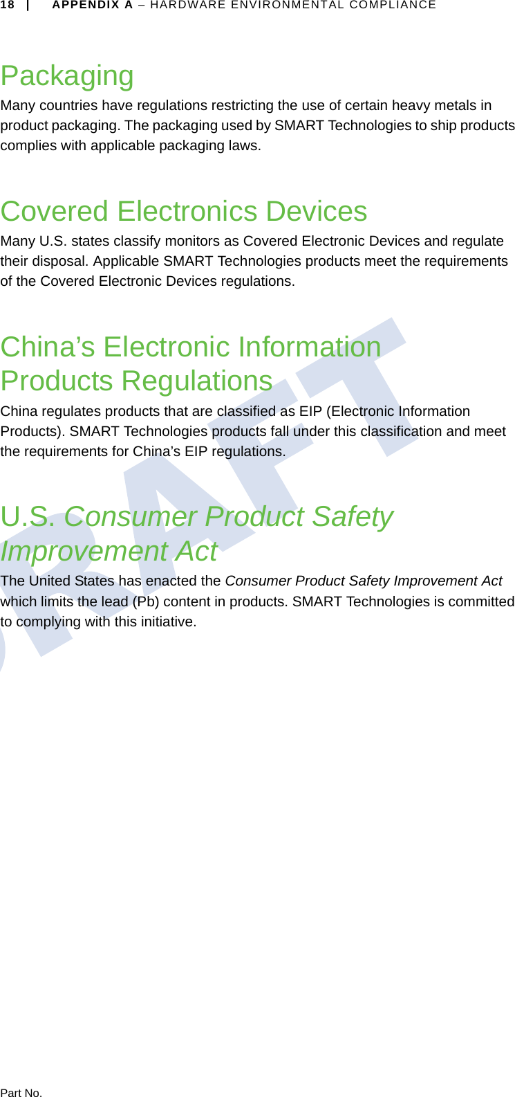 18 | APPENDIX A – HARDWARE ENVIRONMENTAL COMPLIANCEPart No.PackagingMany countries have regulations restricting the use of certain heavy metals in product packaging. The packaging used by SMART Technologies to ship products complies with applicable packaging laws.Covered Electronics DevicesMany U.S. states classify monitors as Covered Electronic Devices and regulate their disposal. Applicable SMART Technologies products meet the requirements of the Covered Electronic Devices regulations.China’s Electronic Information Products RegulationsChina regulates products that are classified as EIP (Electronic Information Products). SMART Technologies products fall under this classification and meet the requirements for China’s EIP regulations.U.S. Consumer Product Safety Improvement ActThe United States has enacted the Consumer Product Safety Improvement Act which limits the lead (Pb) content in products. SMART Technologies is committed to complying with this initiative.