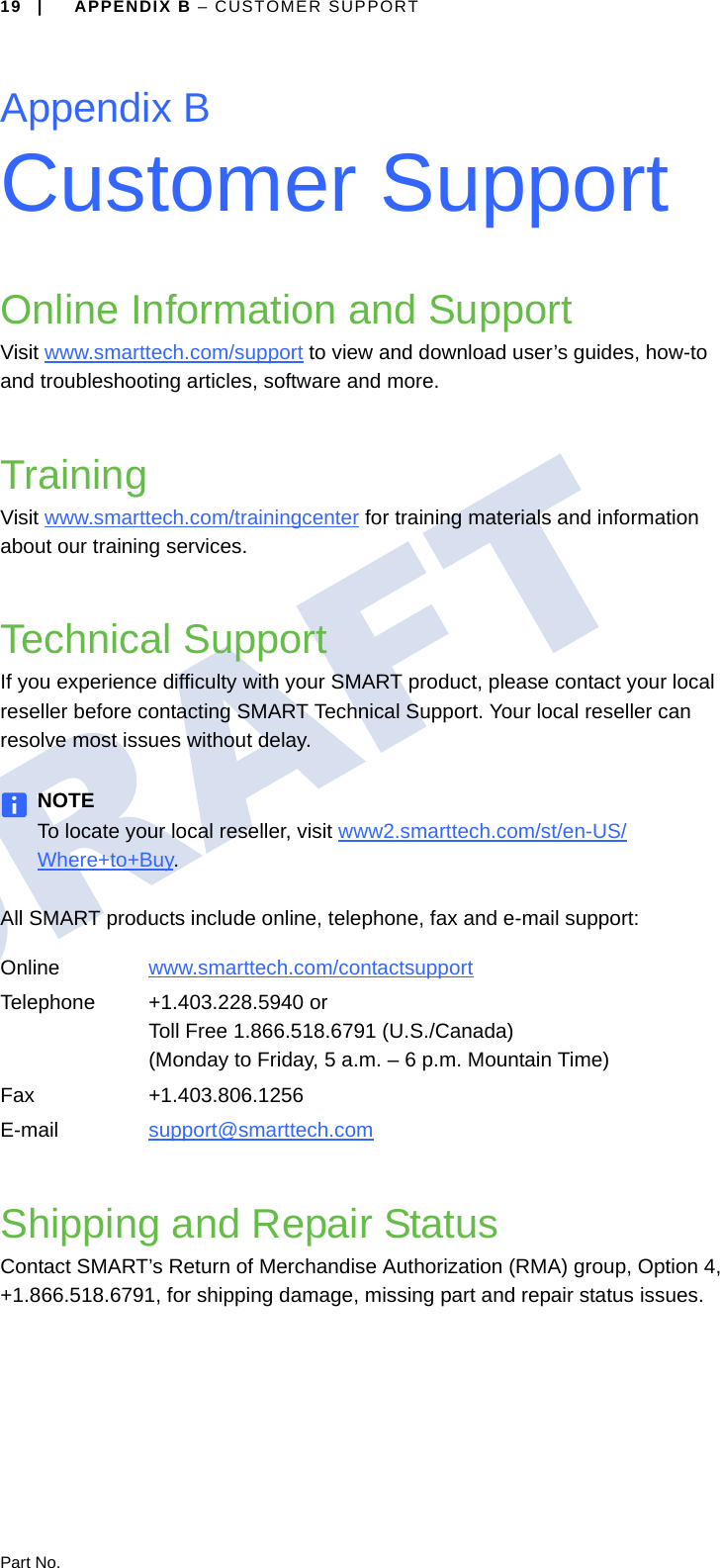 Part No.19 | APPENDIX B – CUSTOMER SUPPORTAppendix BCustomer SupportOnline Information and SupportVisit www.smarttech.com/support to view and download user’s guides, how-to and troubleshooting articles, software and more.TrainingVisit www.smarttech.com/trainingcenter for training materials and information about our training services.Technical SupportIf you experience difficulty with your SMART product, please contact your local reseller before contacting SMART Technical Support. Your local reseller can resolve most issues without delay.NOTETo locate your local reseller, visit www2.smarttech.com/st/en-US/Where+to+Buy.All SMART products include online, telephone, fax and e-mail support:Shipping and Repair StatusContact SMART’s Return of Merchandise Authorization (RMA) group, Option 4, +1.866.518.6791, for shipping damage, missing part and repair status issues.Online www.smarttech.com/contactsupport Telephone +1.403.228.5940 orToll Free 1.866.518.6791 (U.S./Canada)(Monday to Friday, 5 a.m. – 6 p.m. Mountain Time)Fax +1.403.806.1256E-mail support@smarttech.com 