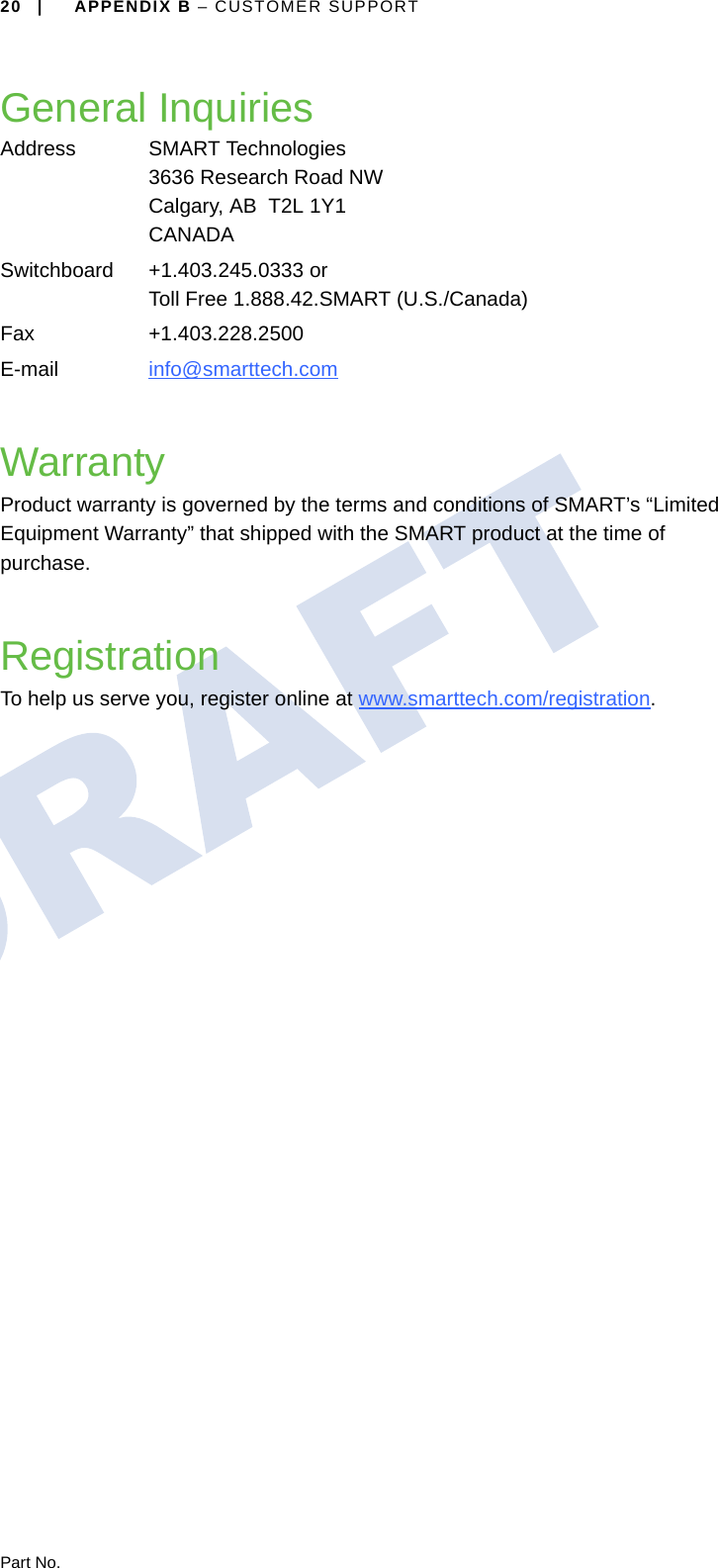 20 | APPENDIX B – CUSTOMER SUPPORTPart No.General InquiriesWarrantyProduct warranty is governed by the terms and conditions of SMART’s “Limited Equipment Warranty” that shipped with the SMART product at the time of purchase.RegistrationTo help us serve you, register online at www.smarttech.com/registration.Address SMART Technologies3636 Research Road NWCalgary, AB  T2L 1Y1CANADASwitchboard +1.403.245.0333 orToll Free 1.888.42.SMART (U.S./Canada)Fax +1.403.228.2500E-mail info@smarttech.com 