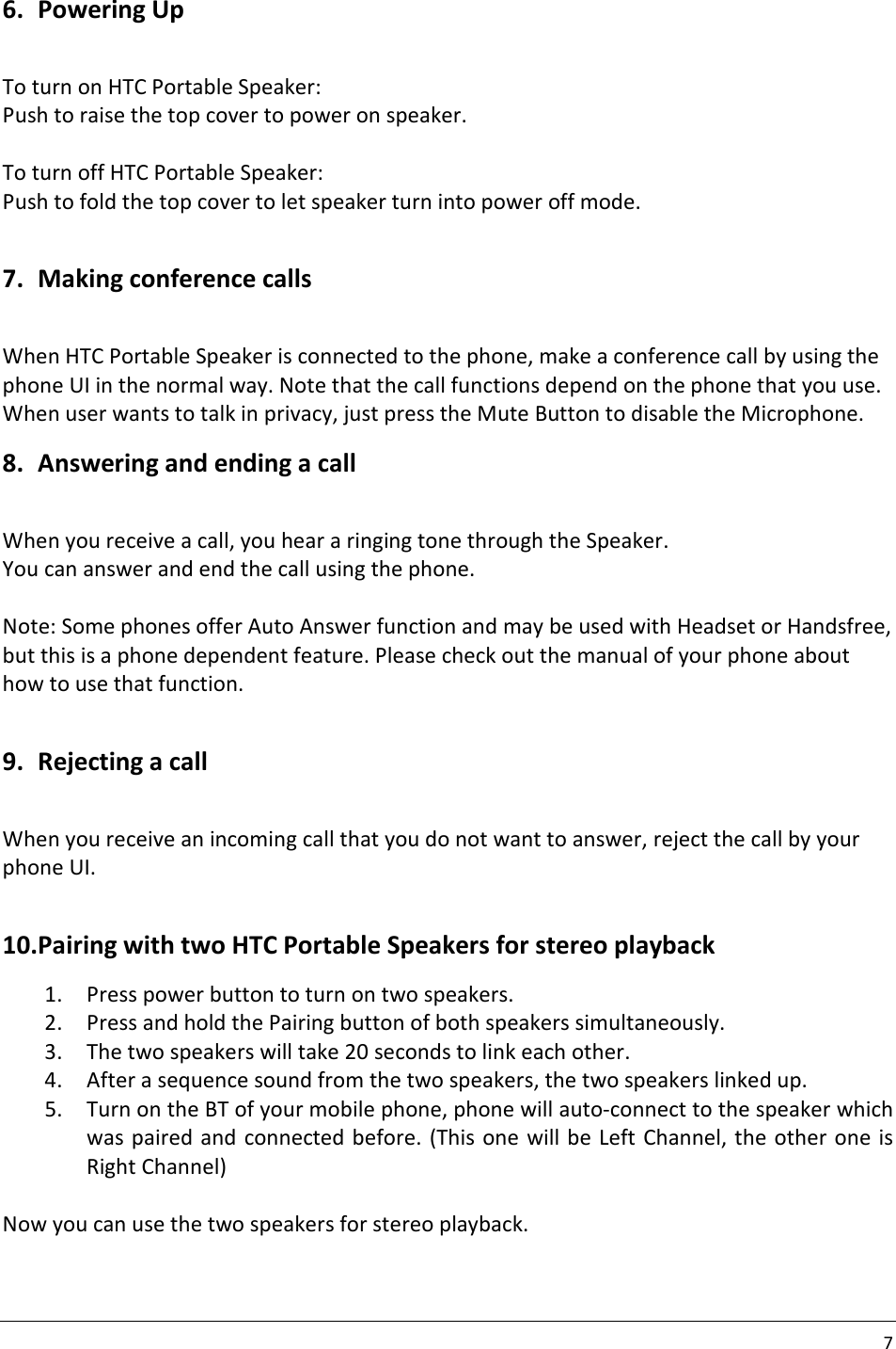 7  6. Powering Up  To turn on HTC Portable Speaker: Push to raise the top cover to power on speaker.  To turn off HTC Portable Speaker: Push to fold the top cover to let speaker turn into power off mode.  7. Making conference calls  When HTC Portable Speaker is connected to the phone, make a conference call by using the phone UI in the normal way. Note that the call functions depend on the phone that you use. When user wants to talk in privacy, just press the Mute Button to disable the Microphone. 8. Answering and ending a call  When you receive a call, you hear a ringing tone through the Speaker. You can answer and end the call using the phone.  Note: Some phones offer Auto Answer function and may be used with Headset or Handsfree, but this is a phone dependent feature. Please check out the manual of your phone about how to use that function.  9. Rejecting a call  When you receive an incoming call that you do not want to answer, reject the call by your phone UI.  10. Pairing with two HTC Portable Speakers for stereo playback 1. Press power button to turn on two speakers. 2. Press and hold the Pairing button of both speakers simultaneously. 3. The two speakers will take 20 seconds to link each other. 4. After a sequence sound from the two speakers, the two speakers linked up. 5. Turn on the BT of your mobile phone, phone will auto-connect to the speaker which was paired and connected before. (This one will be  Left  Channel, the other one is Right Channel)  Now you can use the two speakers for stereo playback. 