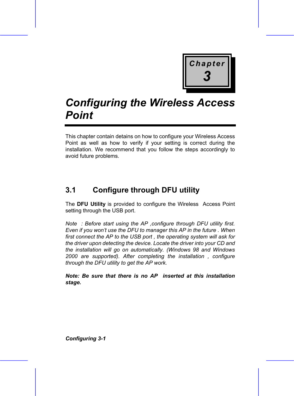Chapter 3 Configuring the Wireless Access Point  Configuring 3-1 This chapter contain detains on how to configure your Wireless Access Point as well as how to verify if your setting is correct during the installation. We recommend that you follow the steps accordingly to avoid future problems.   3.1  Configure through DFU utility  The DFU Utility is provided to configure the Wireless  Access Point setting through the USB port. Note  : Before start using the AP ,configure through DFU utility first. Even if you won&rsquo;t use the DFU to manager this AP in the future . When first connect the AP to the USB port , the operating system will ask for the driver upon detecting the device. Locate the driver into your CD and the installation will go on automatically. (Windows 98 and Windows 2000 are supported). After completing the installation , configure through the DFU utility to get the AP work.  Note: Be sure that there is no AP  inserted at this installation stage.   