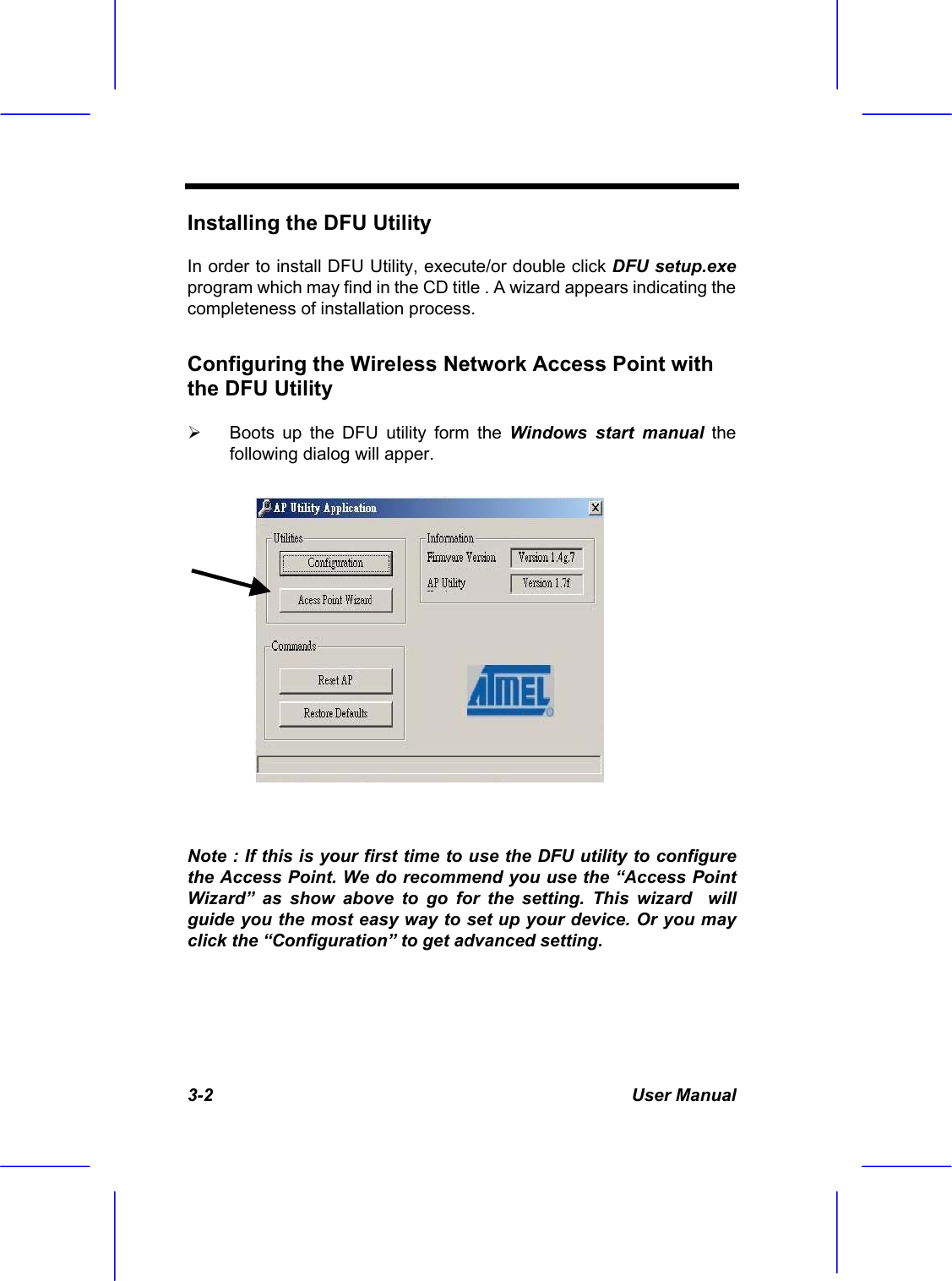  3-2 User Manual Installing the DFU Utility  In order to install DFU Utility, execute/or double click DFU setup.exe program which may find in the CD title . A wizard appears indicating the completeness of installation process. Configuring the Wireless Network Access Point with the DFU Utility    Boots up the DFU utility form the Windows start manual the following dialog will apper.   Note : If this is your first time to use the DFU utility to configure the Access Point. We do recommend you use the &ldquo;Access Point Wizard&rdquo; as show above to go for the setting. This wizard  will guide you the most easy way to set up your device. Or you may click the &ldquo;Configuration&rdquo; to get advanced setting.  