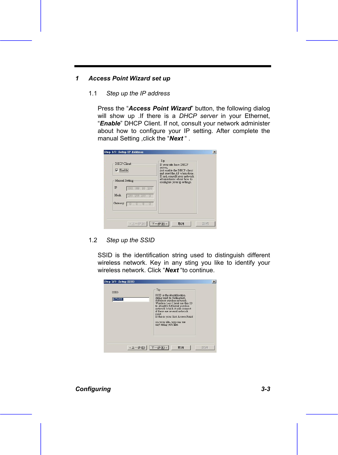  Configuring   3-3 1  Access Point Wizard set up  1.1  Step up the IP address   Press the &ldquo;Access Point Wizard&rdquo; button, the following dialog will show up .If there is a DHCP server in your Ethernet, &ldquo;Enable&rdquo; DHCP Client. If not, consult your network administer about how to configure your IP setting. After complete the manual Setting ,click the &ldquo;Next &ldquo; . 1.2  Step up the SSID  SSID is the identification string used to distinguish different wireless network. Key in any sting you like to identify your wireless network. Click &ldquo;Next &ldquo;to continue. 