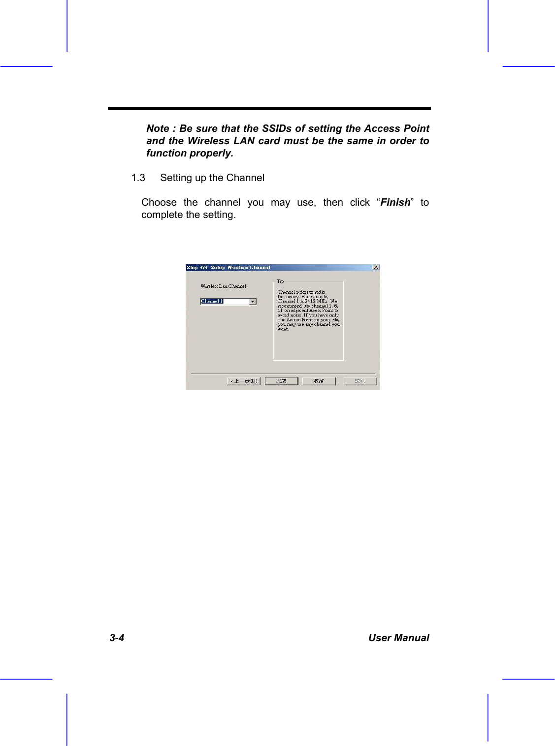  3-4 User Manual Note : Be sure that the SSIDs of setting the Access Point and the Wireless LAN card must be the same in order to function properly. 1.3  Setting up the Channel  Choose the channel you may use, then click &ldquo;Finish&rdquo; to complete the setting.         