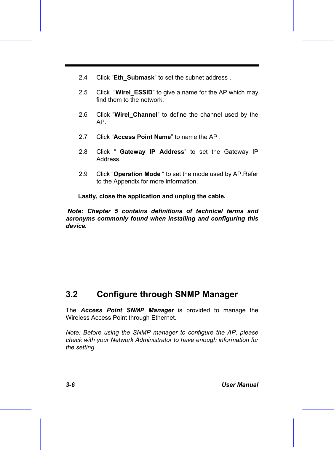  3-6 User Manual 2.4 Click &rdquo;Eth_Submask&rdquo; to set the subnet address . 2.5  Click  &ldquo;Wirel_ESSID&rdquo; to give a name for the AP which may find them to the network.  2.6 Click &rdquo;Wirel_Channel&rdquo; to define the channel used by the AP. 2.7 Click &ldquo;Access Point Name&rdquo; to name the AP . 2.8 Click &ldquo; Gateway IP Address&rdquo; to set the Gateway IP Address. 2.9 Click &ldquo;Operation Mode &ldquo; to set the mode used by AP.Refer to the Appendix for more information.  Lastly, close the application and unplug the cable.  Note: Chapter 5 contains definitions of technical terms and acronyms commonly found when installing and configuring this device.    3.2  Configure through SNMP Manager  The Access Point SNMP Manager is provided to manage the  Wireless Access Point through Ethernet. Note: Before using the SNMP manager to configure the AP, please check with your Network Administrator to have enough information for the setting. . 