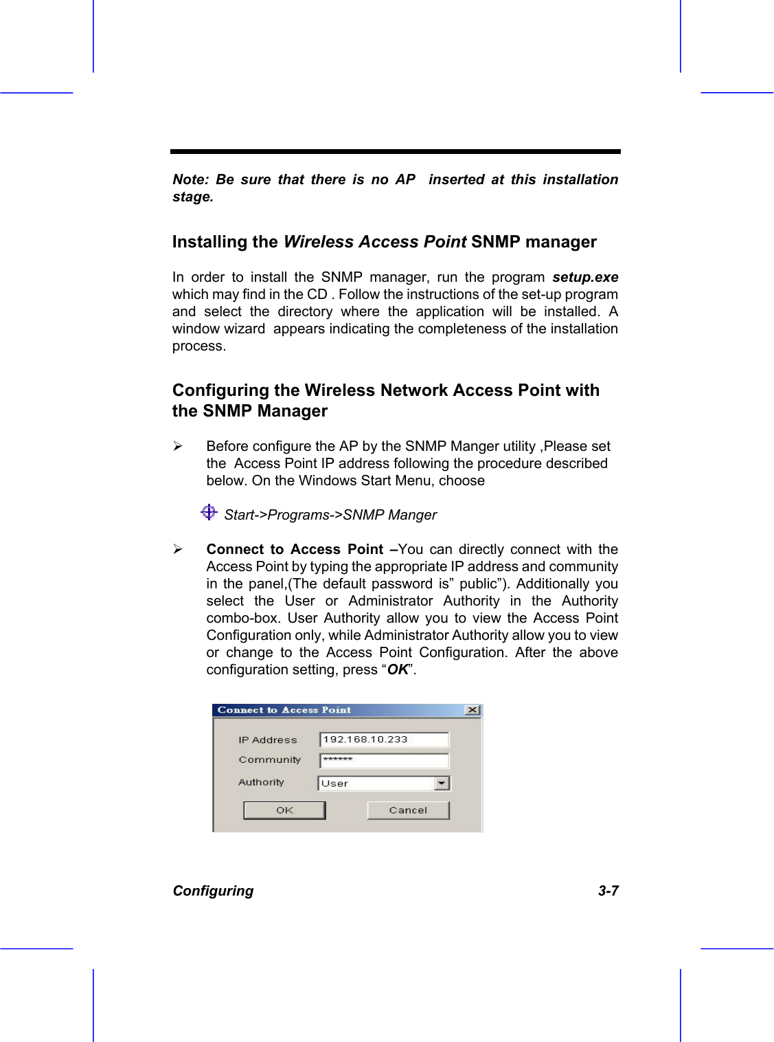  Configuring   3-7 Note: Be sure that there is no AP  inserted at this installation stage. Installing the Wireless Access Point SNMP manager  In order to install the SNMP manager, run the program setup.exe which may find in the CD . Follow the instructions of the set-up program and select the directory where the application will be installed. A window wizard  appears indicating the completeness of the installation process. Configuring the Wireless Network Access Point with the SNMP Manager    Before configure the AP by the SNMP Manger utility ,Please set the  Access Point IP address following the procedure described below. On the Windows Start Menu, choose   Start->Programs->SNMP Manger   Connect to Access Point &ndash;You can directly connect with the Access Point by typing the appropriate IP address and community in the panel,(The default password is&rdquo; public&rdquo;). Additionally you  select the User or Administrator Authority in the Authority combo-box. User Authority allow you to view the Access Point Configuration only, while Administrator Authority allow you to view or change to the Access Point Configuration. After the above configuration setting, press &ldquo;OK&rdquo;. 