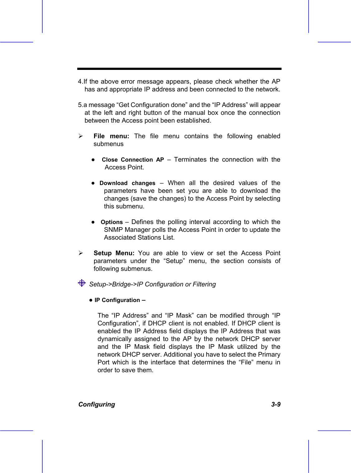  Configuring   3-9 4.If the above error message appears, please check whether the AP has and appropriate IP address and been connected to the network.  5.a message &ldquo;Get Configuration done&rdquo; and the &ldquo;IP Address&rdquo; will appear at the left and right button of the manual box once the connection between the Access point been established.   File menu: The file menu contains the following enabled submenus ●  Close Connection AP &ndash; Terminates the connection with the Access Point.  ● Download changes &ndash; When all the desired values of the parameters have been set you are able to download the changes (save the changes) to the Access Point by selecting this submenu. ●  Options &ndash; Defines the polling interval according to which the SNMP Manager polls the Access Point in order to update the Associated Stations List.   Setup Menu: You are able to view or set the Access Point parameters under the &ldquo;Setup&rdquo; menu, the section consists of following submenus.    Setup->Bridge->IP Configuration or Filtering       ● IP Configuration &ndash;  The &ldquo;IP Address&rdquo; and &ldquo;IP Mask&rdquo; can be modified through &ldquo;IP Configuration&rdquo;, if DHCP client is not enabled. If DHCP client is enabled the IP Address field displays the IP Address that was dynamically assigned to the AP by the network DHCP server and the IP Mask field displays the IP Mask utilized by the network DHCP server. Additional you have to select the Primary Port which is the interface that determines the &ldquo;File&rdquo; menu in order to save them. 