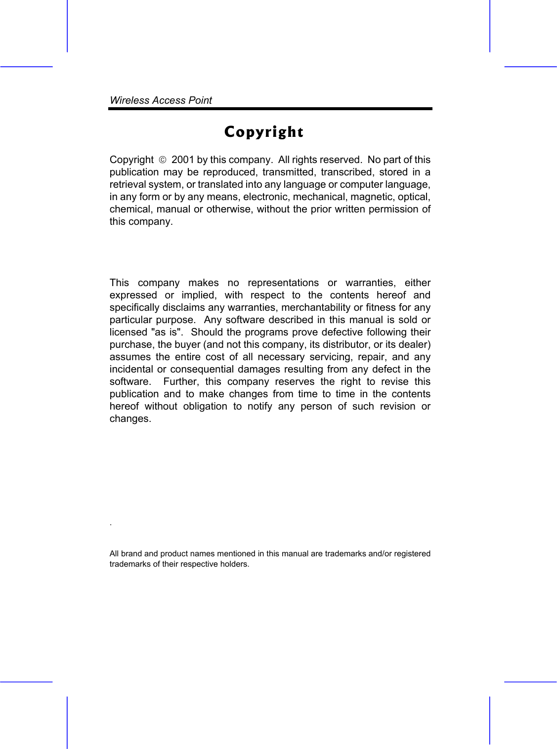 Wireless Access Point    Copyright Copyright    2001 by this company.  All rights reserved.  No part of this publication may be reproduced, transmitted, transcribed, stored in a retrieval system, or translated into any language or computer language, in any form or by any means, electronic, mechanical, magnetic, optical, chemical, manual or otherwise, without the prior written permission of this company.  This company makes no representations or warranties, either expressed or implied, with respect to the contents hereof and specifically disclaims any warranties, merchantability or fitness for any particular purpose.  Any software described in this manual is sold or licensed "as is".  Should the programs prove defective following their purchase, the buyer (and not this company, its distributor, or its dealer) assumes the entire cost of all necessary servicing, repair, and any incidental or consequential damages resulting from any defect in the software.  Further, this company reserves the right to revise this publication and to make changes from time to time in the contents hereof without obligation to notify any person of such revision or changes. .   All brand and product names mentioned in this manual are trademarks and/or registered trademarks of their respective holders.   