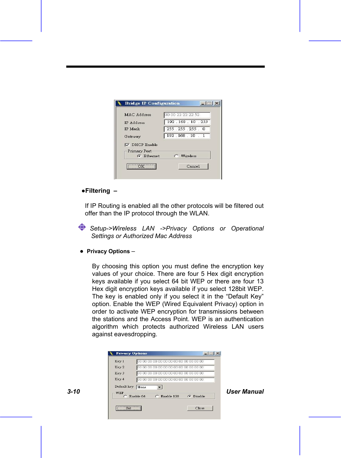  3-10 User Manual    ●Filtering  &ndash; If IP Routing is enabled all the other protocols will be filtered out offer than the IP protocol through the WLAN.  Setup->Wireless LAN ->Privacy Options or Operational Settings or Authorized Mac Address  ●  Privacy Options &ndash;  By choosing this option you must define the encryption key values of your choice. There are four 5 Hex digit encryption keys available if you select 64 bit WEP or there are four 13 Hex digit encryption keys available if you select 128bit WEP. The key is enabled only if you select it in the &ldquo;Default Key&rdquo; option. Enable the WEP (Wired Equivalent Privacy) option in order to activate WEP encryption for transmissions between the stations and the Access Point. WEP is an authentication algorithm which protects authorized Wireless LAN users against eavesdropping. 