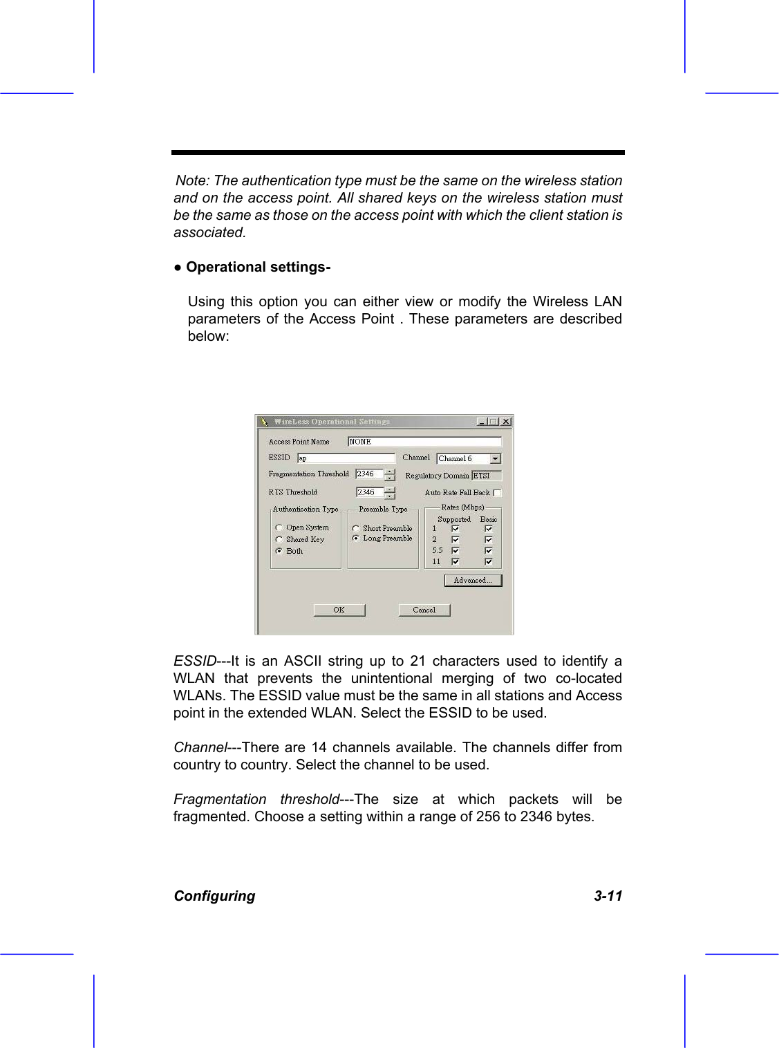  Configuring   3-11 Note: The authentication type must be the same on the wireless station and on the access point. All shared keys on the wireless station must be the same as those on the access point with which the client station is associated. ● Operational settings-  Using this option you can either view or modify the Wireless LAN parameters of the Access Point . These parameters are described below:   ESSID---It is an ASCII string up to 21 characters used to identify a WLAN that prevents the unintentional merging of two co-located WLANs. The ESSID value must be the same in all stations and Access point in the extended WLAN. Select the ESSID to be used. Channel---There are 14 channels available. The channels differ from country to country. Select the channel to be used. Fragmentation threshold---The size at which packets will be fragmented. Choose a setting within a range of 256 to 2346 bytes. 