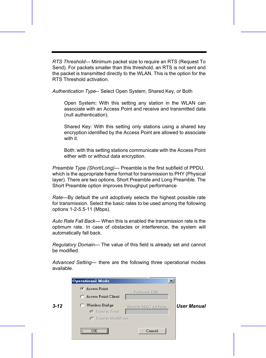  3-12 User Manual RTS Threshold--- Minimum packet size to require an RTS (Request To Send). For packets smaller than this threshold, an RTS is not sent and the packet is transmitted directly to the WLAN. This is the option for the RTS Threshold activation. Authentication Type-- Select Open System, Shared Key, or Both Open System: With this setting any station in the WLAN can associate with an Access Point and receive and transmitted data (null authentication). Shared Key: With this setting only stations using a shared key encryption identified by the Access Point are allowed to associate with it. Both: with this setting stations communicate with the Access Point either with or without data encryption. Preamble Type (Short/Long)--- Preamble is the first subfield of PPDU, which is the appropriate frame format for transmission to PHY (Physical layer). There are two options, Short Preamble and Long Preamble. The Short Preamble option improves throughput performance Rate---By default the unit adoptively selects the highest possible rate for transmission. Select the basic rates to be used among the following options 1-2-5.5-11 (Mbps). Auto Rate Fall Back--- When this is enabled the transmission rate is the optimum rate. In case of obstacles or interference, the system will automatically fall back. Regulatory Domain--- The value of this field is already set and cannot be modified. Advanced Setting--- there are the following three operational modes available. 