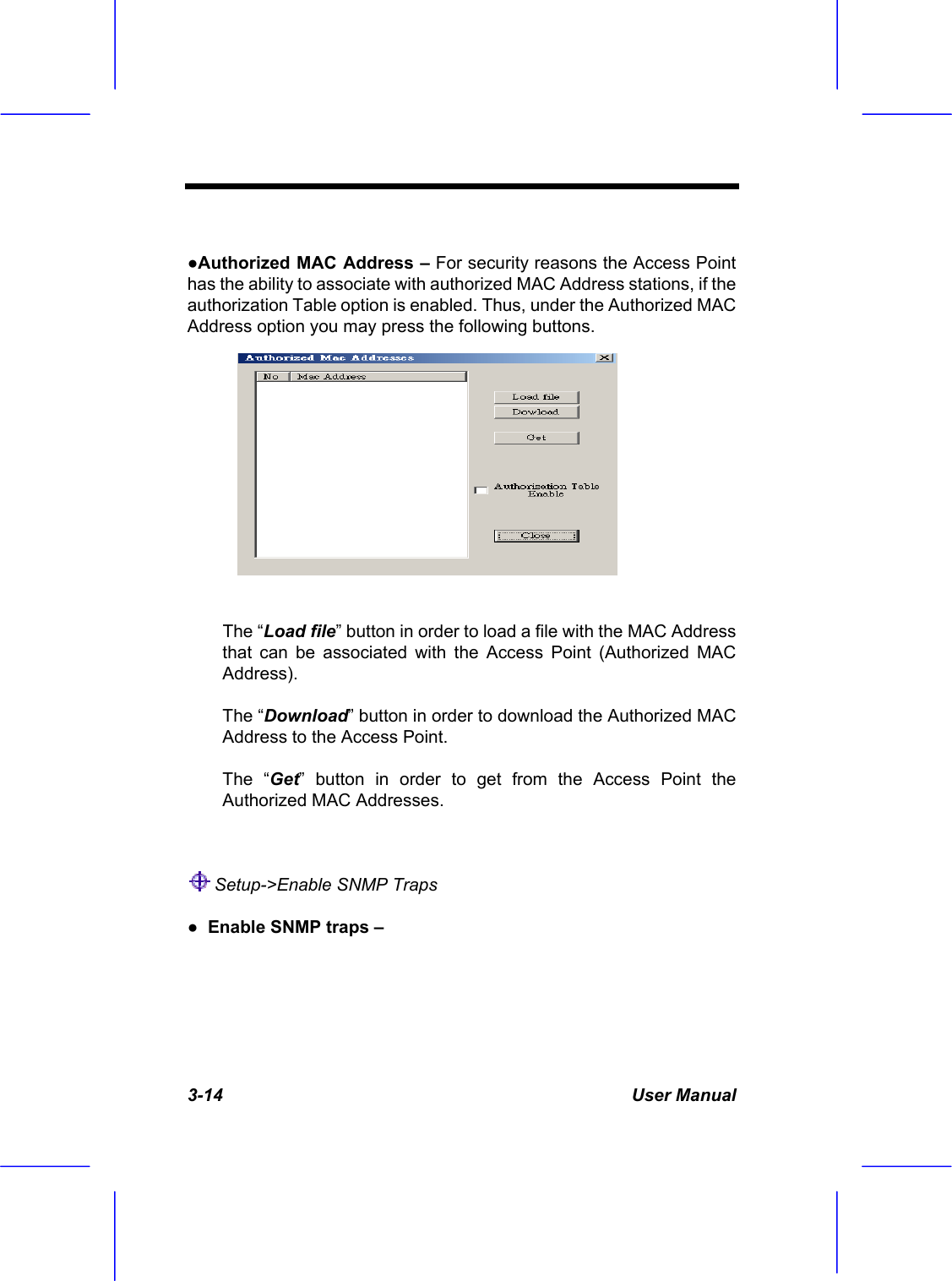  3-14 User Manual  ●Authorized MAC Address &ndash; For security reasons the Access Point has the ability to associate with authorized MAC Address stations, if the authorization Table option is enabled. Thus, under the Authorized MAC Address option you may press the following buttons.  The &ldquo;Load file&rdquo; button in order to load a file with the MAC Address that can be associated with the Access Point (Authorized MAC Address). The &ldquo;Download&rdquo; button in order to download the Authorized MAC Address to the Access Point.  The &ldquo;Get&rdquo; button in order to get from the Access Point the Authorized MAC Addresses.   Setup->Enable SNMP Traps  ●  Enable SNMP traps &ndash;  