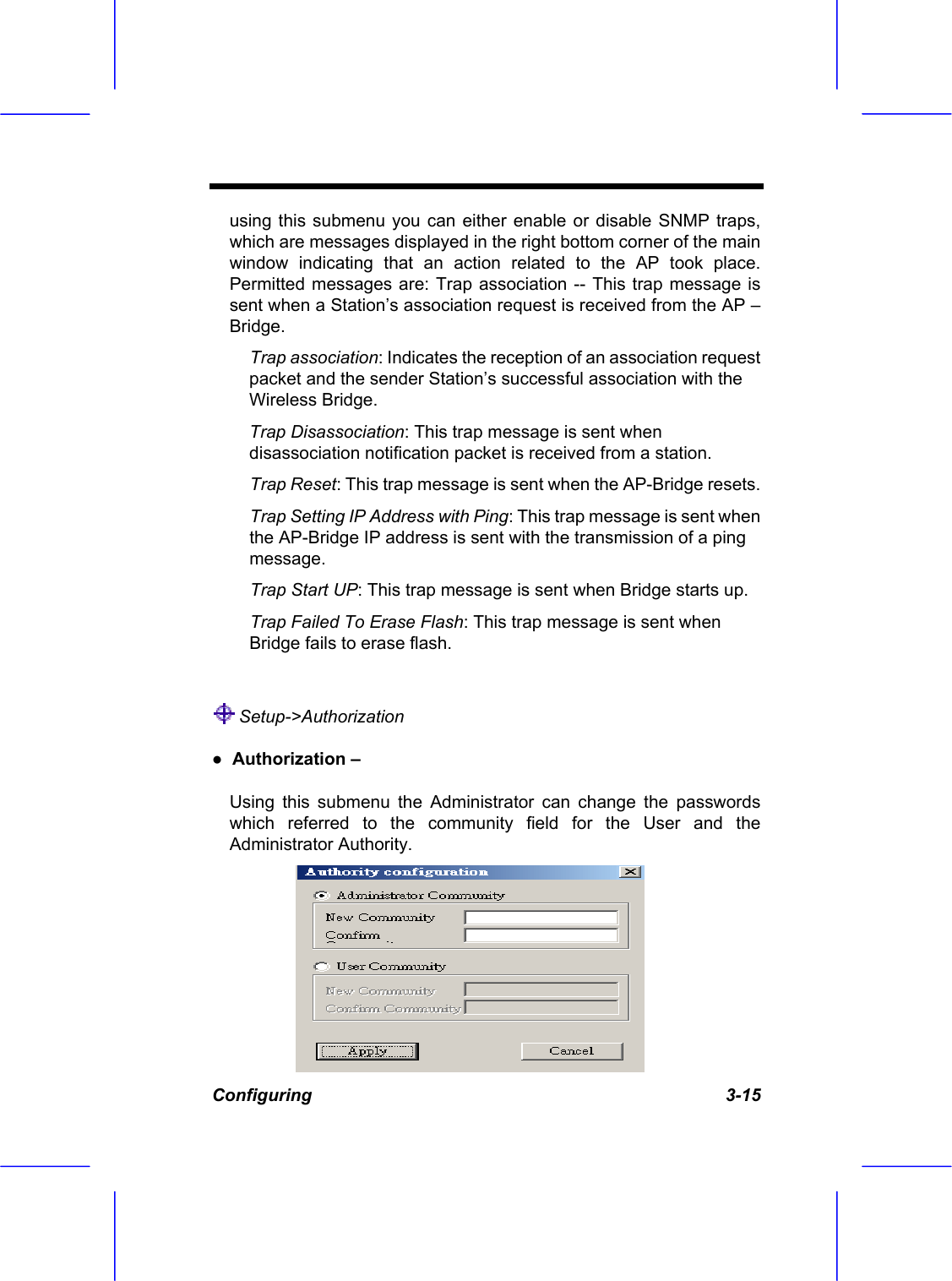  Configuring   3-15 using this submenu you can either enable or disable SNMP traps, which are messages displayed in the right bottom corner of the main window indicating that an action related to the AP took place. Permitted messages are: Trap association -- This trap message is sent when a Station&rsquo;s association request is received from the AP &ndash; Bridge. Trap association: Indicates the reception of an association request packet and the sender Station&rsquo;s successful association with the Wireless Bridge. Trap Disassociation: This trap message is sent when disassociation notification packet is received from a station. Trap Reset: This trap message is sent when the AP-Bridge resets. Trap Setting IP Address with Ping: This trap message is sent when the AP-Bridge IP address is sent with the transmission of a ping message. Trap Start UP: This trap message is sent when Bridge starts up. Trap Failed To Erase Flash: This trap message is sent when Bridge fails to erase flash.   Setup->Authorization  ●  Authorization &ndash;  Using this submenu the Administrator can change the passwords which referred to the community field for the User and the Administrator Authority. 