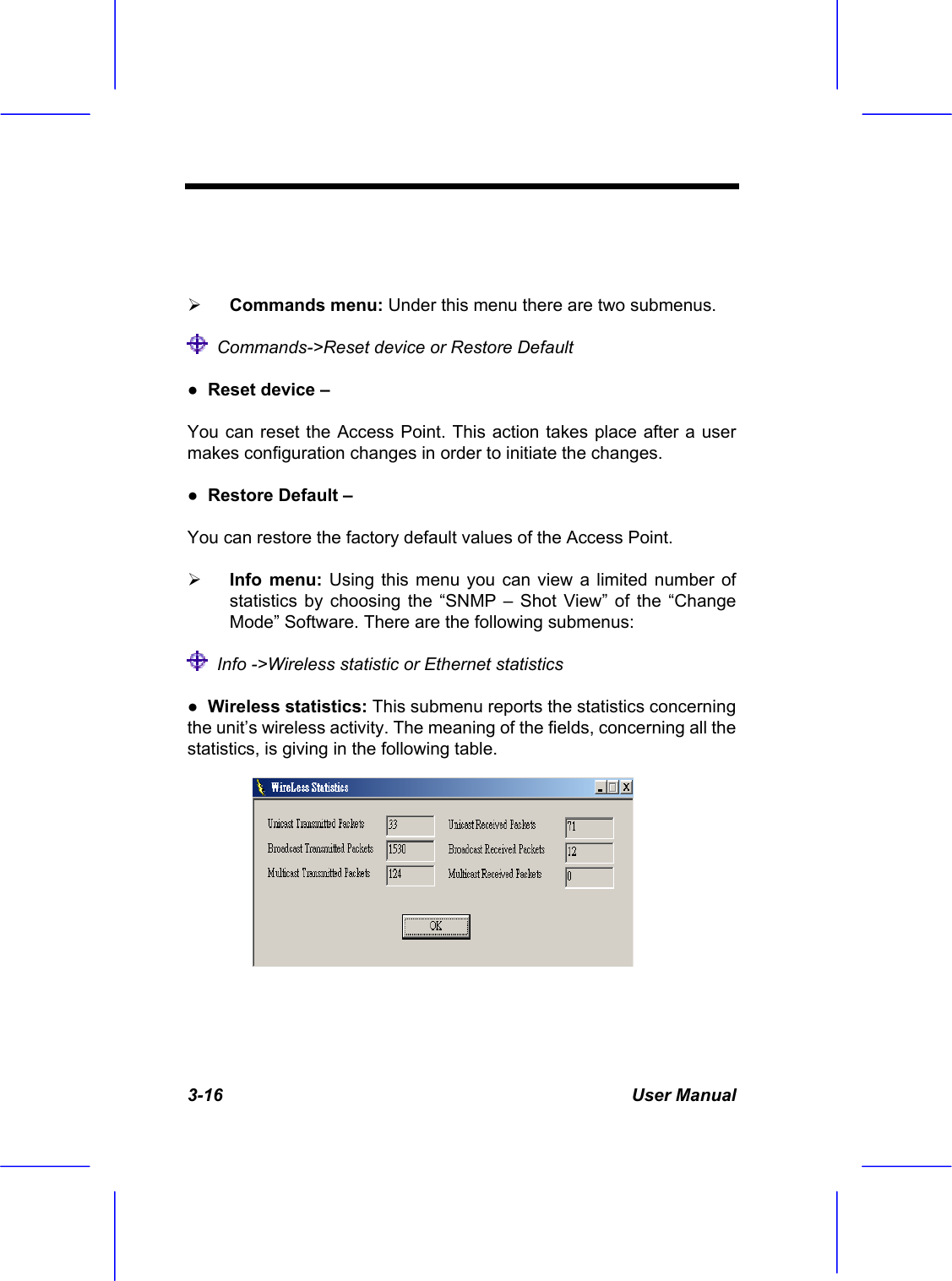 3-16 User Manual     Commands menu: Under this menu there are two submenus.   Commands->Reset device or Restore Default ●  Reset device &ndash;  You can reset the Access Point. This action takes place after a user makes configuration changes in order to initiate the changes. ●  Restore Default &ndash;  You can restore the factory default values of the Access Point.   Info menu: Using this menu you can view a limited number of statistics by choosing the &ldquo;SNMP &ndash; Shot View&rdquo; of the &ldquo;Change Mode&rdquo; Software. There are the following submenus:   Info ->Wireless statistic or Ethernet statistics ●  Wireless statistics: This submenu reports the statistics concerning the unit&rsquo;s wireless activity. The meaning of the fields, concerning all the statistics, is giving in the following table. 