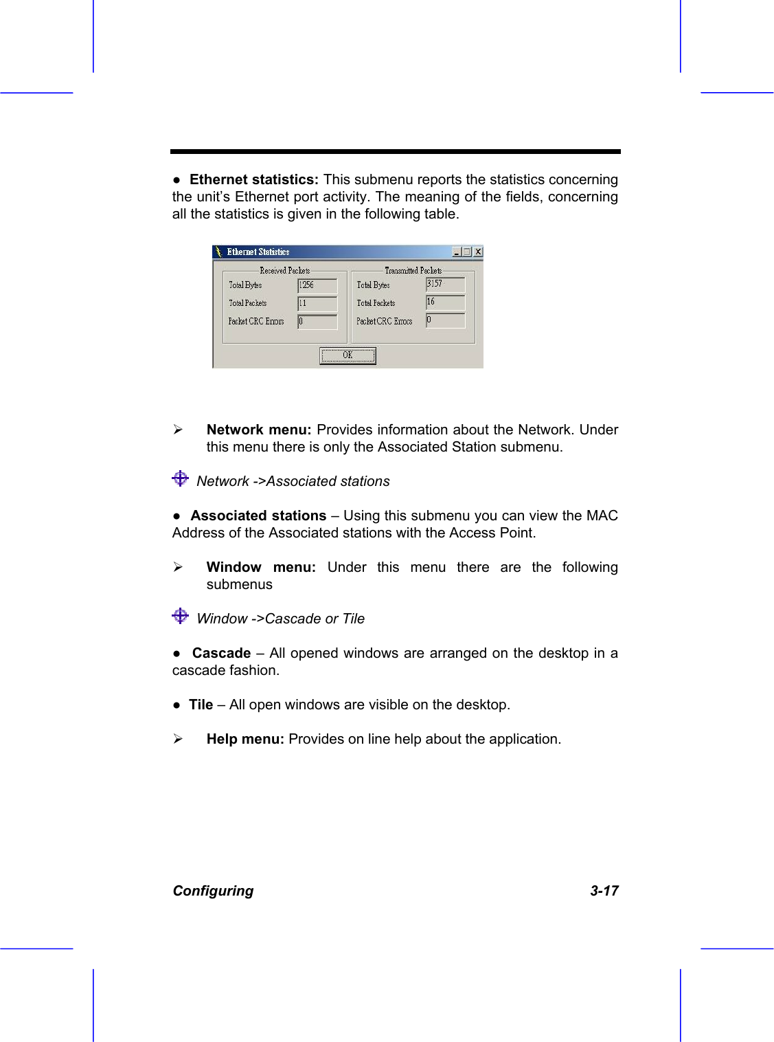 Configuring   3-17 ●  Ethernet statistics: This submenu reports the statistics concerning the unit&rsquo;s Ethernet port activity. The meaning of the fields, concerning all the statistics is given in the following table.    Network menu: Provides information about the Network. Under this menu there is only the Associated Station submenu.   Network ->Associated stations ●  Associated stations &ndash; Using this submenu you can view the MAC Address of the Associated stations with the Access Point.   Window menu: Under this menu there are the following submenus   Window ->Cascade or Tile ●  Cascade &ndash; All opened windows are arranged on the desktop in a cascade fashion. ●  Tile &ndash; All open windows are visible on the desktop.   Help menu: Provides on line help about the application. 